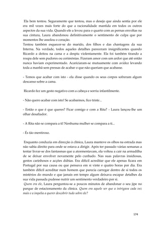 174
Ela bem tentou. Seguramente que tentou, mas o desejo que ainda sentia por ele
era mil vezes mais forte do que a racionalidade mantida em todos os outros
aspectos da sua vida. Quando ele a levou para o quarto com as pernas envoltas na
sua cintura, Laura abandonou definitivamente o sentimento de culpa que por
momentos lhe assolou o coração.
Tentou também esquecer-se do marido, dos filhos e das chantagens da sua
Interna. Na verdade, todos aqueles detalhes pareceram insignificantes quando
Ricardo a deitou na cama e a despiu violentamente. Ela foi também tirando a
roupa dele sem pudores ou cerimónias. Fizeram amor com um ardor que até então
nunca haviam experimentado. Acariciaram-se mutuamente com avidez levando
toda a manhã sem pressas de acabar o que não queriam que acabasse.
- Temos que acabar com isto - ela disse quando os seus corpos sofreram algum
descanso sobre a cama.
Ricardo fez um gesto negativo com a cabeça e sorriu infantilmente.
- Não quero acabar com isto! Se acabarmos, fico triste...
- Então o que é que queres? Ficar comigo e com a Rita? - Laura lançou-lhe um
olhar desafiador.
- A Rita não se compara a ti! Nenhuma mulher se compara a ti...
- És tão mentiroso.
Enquanto conduzia em direcção à clínica, Laura manteve os olhos na estrada mas
não sabia direito para onde se estava a dirigir. Após ter passado várias semanas a
tentar livrar-se dos fantasmas que a atormentavam, ela voltou a cair na armadilha
de se deixar envolver novamente pelo cunhado. Nas suas palavras insidiosas,
gestos carinhosos e acções dúbias. Era difícil acreditar que ele apenas ficara em
Portugal por sua causa ou que pensava em si vinte e quatro horas por dia. Era
também difícil acreditar num homem que parecia carregar dentro de si todos os
mistérios do mundo e que jamais em tempo algum deixava escapar detalhes da
sua vida passada pudesse nutrir um sentimento verdadeiro por si.
Quem era ele, Laura perguntou-se a poucos minutos de abandonar o seu jipe no
parque de estacionamento da clínica. Quem era aquele ser que a intrigava cada vez
mais e a impelia a querer descobrir tudo sobre ele?
 