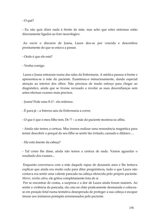 176
- O quê?
- Eu não quis dizer nada à frente da mãe, mas acho que estes sintomas estão
directamente ligados ao foro neurológico.
Ao ouvir o discurso de Joana, Laura deu-se por vencida e desconfiou
prontamente do que se estava a passar.
- Onde é que ele está?
- Venha comigo.
Laura e Joana entraram numa das salas da Enfermaria. A médica passou à frente e
apresentou-se à mãe do paciente. Examinou-o minuciosamente, dando especial
atenção ao interior dos olhos. Não precisou de muito esforço para chegar ao
diagnóstico, ainda que se tivesse recusado a revelar as suas desconfianças sem
antes efectuar exames mais precisos.
- Joana! Pede uma B.O - ela ordenou.
- É para já – a Interna saiu da Enfermaria a correr.
- O que é que o meu filho tem, Dr.ª? – a mãe do paciente mostrou-se aflita.
- Ainda não temos a certeza. Mas iremos realizar uma ressonância magnética para
tentar descobrir o porquê do seu filho se sentir tão irritado, cansado e difásico….
- Ele está doente da cabeça?
- Tal como lhe disse, ainda não temos a certeza de nada. Vamos aguardar o
resultado dos exames...
Enquanto conversava com a mãe daquele rapaz de dezasseis anos e lhe tentava
explicar que ainda era muito cedo para ditar prognósticos, tudo o que Laura não
contava era sentir uma valente pancada na cabeça oferecida pelo próprio paciente.
Morre, minha cabra, ele gritou completamente fora de si.
Por se encontrar de costas, a surpresa e a dor de Laura ainda foram maiores. Ao
sentir a violência da pancada, ela caiu no chão praticamente desmaiada e colocou-
se em posição fetal numa tentativa desesperada de proteger a sua cabeça e escapar
imune aos inúmeros pontapés arremessados pelo paciente.
 