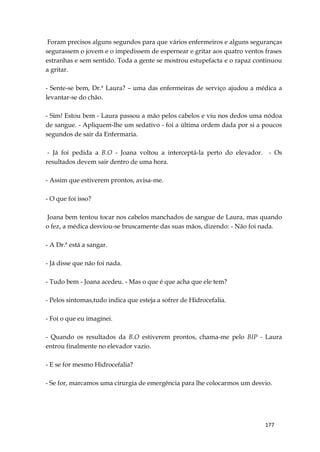 177
Foram precisos alguns segundos para que vários enfermeiros e alguns seguranças
segurassem o jovem e o impedissem de espernear e gritar aos quatro ventos frases
estranhas e sem sentido. Toda a gente se mostrou estupefacta e o rapaz continuou
a gritar.
- Sente-se bem, Dr.ª Laura? – uma das enfermeiras de serviço ajudou a médica a
levantar-se do chão.
- Sim! Estou bem - Laura passou a mão pelos cabelos e viu nos dedos uma nódoa
de sangue. - Apliquem-lhe um sedativo - foi a última ordem dada por si a poucos
segundos de sair da Enfermaria.
- Já foi pedida a B.O - Joana voltou a interceptá-la perto do elevador. - Os
resultados devem sair dentro de uma hora.
- Assim que estiverem prontos, avisa-me.
- O que foi isso?
Joana bem tentou tocar nos cabelos manchados de sangue de Laura, mas quando
o fez, a médica desviou-se bruscamente das suas mãos, dizendo: - Não foi nada.
- A Dr.ª está a sangar.
- Já disse que não foi nada.
- Tudo bem - Joana acedeu. - Mas o que é que acha que ele tem?
- Pelos sintomas,tudo indica que esteja a sofrer de Hidrocefalia.
- Foi o que eu imaginei.
- Quando os resultados da B.O estiverem prontos, chama-me pelo BIP - Laura
entrou finalmente no elevador vazio.
- E se for mesmo Hidrocefalia?
- Se for, marcamos uma cirurgia de emergência para lhe colocarmos um desvio.
 