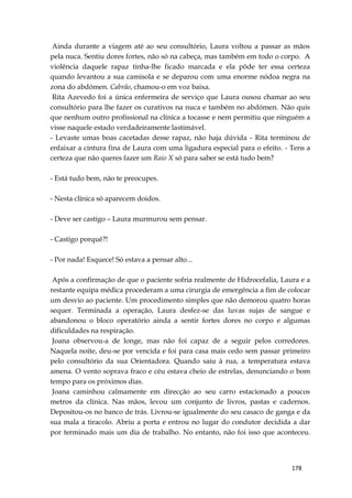 178
Ainda durante a viagem até ao seu consultório, Laura voltou a passar as mãos
pela nuca. Sentiu dores fortes, não só na cabeça, mas também em todo o corpo. A
violência daquele rapaz tinha-lhe ficado marcada e ela pôde ter essa certeza
quando levantou a sua camisola e se deparou com uma enorme nódoa negra na
zona do abdómen. Cabrão, chamou-o em voz baixa.
Rita Azevedo foi a única enfermeira de serviço que Laura ousou chamar ao seu
consultório para lhe fazer os curativos na nuca e também no abdómen. Não quis
que nenhum outro profissional na clínica a tocasse e nem permitiu que ninguém a
visse naquele estado verdadeiramente lastimável.
- Levaste umas boas cacetadas desse rapaz, não haja dúvida - Rita terminou de
enfaixar a cintura fina de Laura com uma ligadura especial para o efeito. - Tens a
certeza que não queres fazer um Raio X só para saber se está tudo bem?
- Está tudo bem, não te preocupes.
- Nesta clínica só aparecem doidos.
- Deve ser castigo – Laura murmurou sem pensar.
- Castigo porquê?!
- Por nada! Esquece! Só estava a pensar alto...
Após a confirmação de que o paciente sofria realmente de Hidrocefalia, Laura e a
restante equipa médica procederam a uma cirurgia de emergência a fim de colocar
um desvio ao paciente. Um procedimento simples que não demorou quatro horas
sequer. Terminada a operação, Laura desfez-se das luvas sujas de sangue e
abandonou o bloco operatório ainda a sentir fortes dores no corpo e algumas
dificuldades na respiração.
Joana observou-a de longe, mas não foi capaz de a seguir pelos corredores.
Naquela noite, deu-se por vencida e foi para casa mais cedo sem passar primeiro
pelo consultório da sua Orientadora. Quando saiu à rua, a temperatura estava
amena. O vento soprava fraco e céu estava cheio de estrelas, denunciando o bom
tempo para os próximos dias.
Joana caminhou calmamente em direcção ao seu carro estacionado a poucos
metros da clínica. Nas mãos, levou um conjunto de livros, pastas e cadernos.
Depositou-os no banco de trás. Livrou-se igualmente do seu casaco de ganga e da
sua mala a tiracolo. Abriu a porta e entrou no lugar do condutor decidida a dar
por terminado mais um dia de trabalho. No entanto, não foi isso que aconteceu.
 
