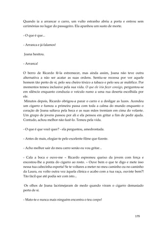179
Quando ia a arrancar o carro, um vulto estranho abriu a porta e entrou sem
cerimónias no lugar do passageiro. Ela apanhou um susto de morte.
- O que é que...
- Arranca e já falamos!
Joana hesitou.
- Arranca!
O berro de Ricardo fê-la estremecer, mas ainda assim, Joana não teve outra
alternativa a não ser acatar as suas ordens. Sentiu-se receosa por ver aquele
homem tão perto de si, pelo seu cheiro tóxico a tabaco e pelo seu ar maléfico. Por
momentos temeu inclusive pela sua vida. O que ele iria fazer consigo, perguntou-se
em silêncio enquanto conduzia o veículo rumo a uma rua deserta escolhida por
ele.
Minutos depois, Ricardo obrigou-a parar o carro e a desligar as luzes. Acendeu
um cigarro e fumou a primeira passa com toda a calma do mundo enquanto o
coração de Joana saltava pela boca e as suas mãos tremiam em cima do volante.
Um grupo de jovens passou por ali e ela pensou em gritar a fim de pedir ajuda.
Contudo, achou melhor não fazê-lo. Temeu pela vida.
- O que é que você quer? - ela perguntou, amedrontada.
- Antes de mais, elogiar-te pelo excelente filme que fizeste.
- Acho melhor sair do meu carro senão eu vou gritar...
- Cala a boca e ouve-me – Ricardo espremeu queixo da jovem com força e
encostou-lhe a ponta do cigarro ao rosto. – Ouve bem o que te digo e mete isso
nessa tua cabecinha esperta! Se te voltares a meter no meu caminho ou no caminho
da Laura, eu volto outra vez àquela clínica e acabo com a tua raça, ouviste bem?!
Tão fácil que até podia ser com isto...
Os olhos de Joana lacrimejaram de medo quando viram o cigarro demasiado
perto de si.
- Mato-te e nunca mais ninguém encontra o teu corpo!
 
