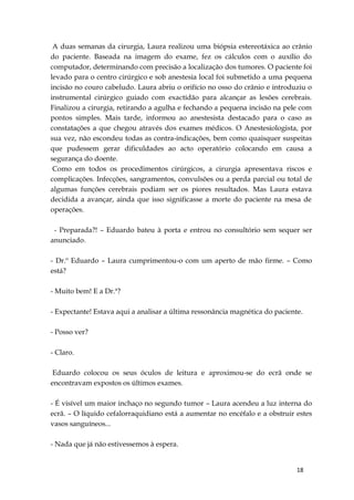 18
A duas semanas da cirurgia, Laura realizou uma biópsia estereotáxica ao crânio
do paciente. Baseada na imagem do exame, fez os cálculos com o auxílio do
computador, determinando com precisão a localização dos tumores. O paciente foi
levado para o centro cirúrgico e sob anestesia local foi submetido a uma pequena
incisão no couro cabeludo. Laura abriu o orifício no osso do crânio e introduziu o
instrumental cirúrgico guiado com exactidão para alcançar as lesões cerebrais.
Finalizou a cirurgia, retirando a agulha e fechando a pequena incisão na pele com
pontos simples. Mais tarde, informou ao anestesista destacado para o caso as
constatações a que chegou através dos exames médicos. O Anestesiologista, por
sua vez, não escondeu todas as contra-indicações, bem como quaisquer suspeitas
que pudessem gerar dificuldades ao acto operatório colocando em causa a
segurança do doente.
Como em todos os procedimentos cirúrgicos, a cirurgia apresentava riscos e
complicações. Infecções, sangramentos, convulsões ou a perda parcial ou total de
algumas funções cerebrais podiam ser os piores resultados. Mas Laura estava
decidida a avançar, ainda que isso significasse a morte do paciente na mesa de
operações.
- Preparada?! – Eduardo bateu à porta e entrou no consultório sem sequer ser
anunciado.
- Dr.º Eduardo – Laura cumprimentou-o com um aperto de mão firme. – Como
está?
- Muito bem! E a Dr.ª?
- Expectante! Estava aqui a analisar a última ressonância magnética do paciente.
- Posso ver?
- Claro.
Eduardo colocou os seus óculos de leitura e aproximou-se do ecrã onde se
encontravam expostos os últimos exames.
- É visível um maior inchaço no segundo tumor – Laura acendeu a luz interna do
ecrã. – O líquido cefalorraquidiano está a aumentar no encéfalo e a obstruir estes
vasos sanguíneos...
- Nada que já não estivessemos à espera.
 