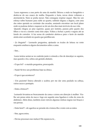 180
Laura regressou a casa perto da uma da manhã. Deixou a mala no bengaleiro e
desfez-se do seu casaco de malha. Enquanto o fazia, novas dores voltaram a
atormentá-la. Nem se podia mexer. Não conseguia respirar sequer. Mas fez um
esforço sobre humano para subir ao quarto, subindo degrau a degrau, com uma
das mãos apoiada ao corrimão das escadas, ansiando encontrar um local plano
onde se pudesse deitar e esquecer-se de um dos dias mais terríveis da sua vida.
Quando chegou ao piso superior, quase por instinto, passou pelo quarto dos
filhos e viu-os a dormir como dois anjos. Voltou a fechar a porta e seguiu até ao
fundo do corredor. A luz acesa do candeeiro alertou-a para o facto do marido
ainda estar acordado no quarto que partilhavam.
- Já chegaste? - Leonardo perguntou, ajeitando os óculos de leitura no rosto
enquanto analisava alguns documentos sobre a cama.
- Sim...
Laura tentou sentar-se no cadeirão junto à cómoda a fim de descalçar os sapatos,
mas quando o fez, soltou um gemido abafado.
- O que foi? - o marido perguntou, preocupado.
- Nada! Só tive uns problemas hoje na clínica.
- O que é que aconteceu?
- Um paciente! Estava alterado e acabou por me dar uma paulada na cabeça,
vários socos e pontapés.
- Estás a brincar?!
Leonardo levantou-se bruscamente da cama e correu em direcção à mulher. Viu-
lhe um penso atrás da nuca e logo em seguida uma ligadura à volta da zona do
abdómen. Além disso, também eram visíveis algumas nódoas negras nos braços e
nas pernas.
- Estás bem?! - ele agachou-se perante ela e tomou-lhe o rosto com as mãos.
- Sim, agora estou.
- Devias processar esse maluco! Ele espancou-te...
 