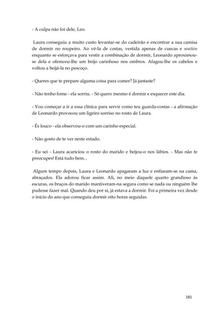181
- A culpa não foi dele, Leo.
Laura conseguiu a muito custo levantar-se do cadeirão e encontrar a sua camisa
de dormir no roupeiro. Ao vê-la de costas, vestida apenas de cuecas e soutien
enquanto se esforçava para vestir a combinação de dormir, Leonardo aproximou-
se dela e ofereceu-lhe um beijo carinhoso nos ombros. Afagou-lhe os cabelos e
voltou a beijá-la no pescoço.
- Queres que te prepare alguma coisa para comer? Já jantaste?
- Não tenho fome - ela sorriu. - Só quero mesmo é dormir e esquecer este dia.
- Vou começar a ir a essa clínica para servir como teu guarda-costas - a afirmação
de Leonardo provocou um ligeiro sorriso no rosto de Laura.
- És louco - ela observou-o com um carinho especial.
- Não gosto de te ver neste estado.
- Eu sei - Laura acariciou o rosto do marido e beijou-o nos lábios. - Mas não te
preocupes! Está tudo bem...
Algum tempo depois, Laura e Leonardo apagaram a luz e enfiaram-se na cama,
abraçados. Ela adorou ficar assim. Ali, no meio daquele quarto grandioso às
escuras, os braços do marido mantiveram-na segura como se nada ou ninguém lhe
pudesse fazer mal. Quando deu por si, já estava a dormir. Foi a primeira vez desde
o início do ano que conseguiu dormir oito horas seguidas.
 