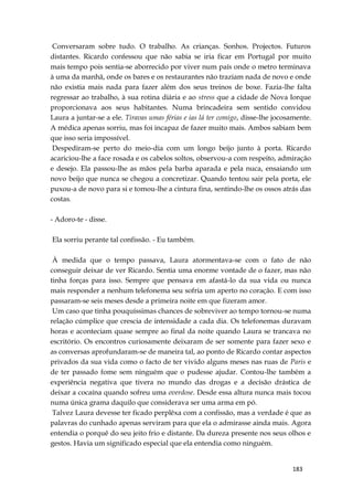 183
Conversaram sobre tudo. O trabalho. As crianças. Sonhos. Projectos. Futuros
distantes. Ricardo confessou que não sabia se iria ficar em Portugal por muito
mais tempo pois sentia-se aborrecido por viver num país onde o metro terminava
à uma da manhã, onde os bares e os restaurantes não traziam nada de novo e onde
não existia mais nada para fazer além dos seus treinos de boxe. Fazia-lhe falta
regressar ao trabalho, à sua rotina diária e ao stress que a cidade de Nova Iorque
proporcionava aos seus habitantes. Numa brincadeira sem sentido convidou
Laura a juntar-se a ele. Tiravas umas férias e ias lá ter comigo, disse-lhe jocosamente.
A médica apenas sorriu, mas foi incapaz de fazer muito mais. Ambos sabiam bem
que isso seria impossível.
Despediram-se perto do meio-dia com um longo beijo junto à porta. Ricardo
acariciou-lhe a face rosada e os cabelos soltos, observou-a com respeito, admiração
e desejo. Ela passou-lhe as mãos pela barba aparada e pela nuca, ensaiando um
novo beijo que nunca se chegou a concretizar. Quando tentou sair pela porta, ele
puxou-a de novo para si e tomou-lhe a cintura fina, sentindo-lhe os ossos atrás das
costas.
- Adoro-te - disse.
Ela sorriu perante tal confissão. - Eu também.
À medida que o tempo passava, Laura atormentava-se com o fato de não
conseguir deixar de ver Ricardo. Sentia uma enorme vontade de o fazer, mas não
tinha forças para isso. Sempre que pensava em afastá-lo da sua vida ou nunca
mais responder a nenhum telefonema seu sofria um aperto no coração. E com isso
passaram-se seis meses desde a primeira noite em que fizeram amor.
Um caso que tinha pouquíssimas chances de sobreviver ao tempo tornou-se numa
relação cúmplice que crescia de intensidade a cada dia. Os telefonemas duravam
horas e aconteciam quase sempre ao final da noite quando Laura se trancava no
escritório. Os encontros curiosamente deixaram de ser somente para fazer sexo e
as conversas aprofundaram-se de maneira tal, ao ponto de Ricardo contar aspectos
privados da sua vida como o facto de ter vivido alguns meses nas ruas de Paris e
de ter passado fome sem ninguém que o pudesse ajudar. Contou-lhe também a
experiência negativa que tivera no mundo das drogas e a decisão drástica de
deixar a cocaína quando sofreu uma overdose. Desde essa altura nunca mais tocou
numa única grama daquilo que considerava ser uma arma em pó.
Talvez Laura devesse ter ficado perplêxa com a confissão, mas a verdade é que as
palavras do cunhado apenas serviram para que ela o admirasse ainda mais. Agora
entendia o porquê do seu jeito frio e distante. Da dureza presente nos seus olhos e
gestos. Havia um significado especial que ela entendia como ninguém.
 
