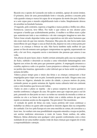 184
Ricardo era o oposto de Leonardo em todos os sentidos, apesar de serem irmãos.
O primeiro, dono de uma personalidade forte e vincada, perdera o encanto pela
vida quando criança e nunca foi capaz de se recuperar da morte dos pais. Fechou-
se a sete copas para o mundo culpabilizando tudo e todos. Simplesmente deixou
de acreditar na bondade humana.
O segundo, pelo contrário, superou a tragédia e nunca perdeu o brilho nos olhos.
Formou-se, casou-se, teve filhos. Fez tudo o que estava ao seu alcance para
recuperar a família que acidentalmente perdeu. A mulher e os filhos eram o pilar
que sustentavam toda a sua existência e ele não conseguia imaginar-se sem eles.
Talvez fosse errado depositar todas suas expectativas em três seres humanos que
não eram mais do que isso mesmo. Humanos. Mas para ele, não havia nada mais
maravilhoso do que chegar a casa ao final do dia, deparar-se com a mesa posta por
Laura e as crianças a brincar na sala. Não havia também nada melhor do que
passar os fins-de-semana sem qualquer compromisso na agenda, esparramado no
sofá, a ler um livro, enquanto ouvia o movimento das pessoas que amava à sua
volta.
Em alturas de puro lazer, João e André corriam animados pela casa na companhia
de Rufus, subindo e descendo as escadas a uma velocidade fantasmagórica sem
ligarem aos avisos da mãe para que parassem quietos. A empregada arrumava a
cozinha, aspirava a sala e os quartos. Laura preparava o almoço e estendia a roupa
no jardim das traseiras, ignorando o calor infernal que se fazia sentir na primeira
semana de Julho.
Faltava pouco tempo para o início das férias e as crianças começavam a ficar
empolgadas para viajar com os pais. Leonardo pensou em tudo. Alugou uma casa
de férias no Algarve, afastada do centro da cidade, a poucos metros da praia,
contando passar as quatro semanas de Agosto numa calmaria total em contraste
com a vida frenética que levava em Lisboa.
Todos os anos o plano se repetia - daí a pouca surpresa de Laura quando o
marido confirmou o aluguer da casa. Há quatro anos que viajavam para o sul do
país, passando os dias junto ao mar e as noites na varanda da moradia a contar as
estrelas no céu e as horas de se irem deitar com a nítida certeza de que iriam
repetir as mesmas acções no dia seguinte. Tão previsível. Tão monótono.
A vontade de partir de férias era nula. Laura preferia mil vezes continuar a
trabalhar na clínica ou quem sabe escapulir-se durante alguns dias na companhia
do cunhado. Um tour pela Europa só com uma mochila às costas, ele convidou-a a
fazer isso. Ao sonhar com essa possibilidade enquanto estendia a roupa no jardim,
um sorriso malicioso atravessou o rosto de Laura. Eram sonhos, ela sabia.
Malucos. Ideias abstractas sem qualquer valor quando confrontadas com a dura
realidade de ser uma mulher casada e mãe de duas crianças que exigiam de si toda
a responsabilidade e atenção.
 