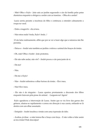 185
- Mãe! Olha o Rufus - João saiu ao jardim segurando o cão da família pelas patas
dianteiras enquanto o obrigava a andar com as traseiras. - Olha ele a andar!
Laura sorriu perante a inocência do filho e continuou a estender calmamente a
roupa no varal.
- Estás a magoá-lo - ela avisou.
- Não estou nada! Anda, Rufus! Anda...!
O cão latiu ruidosamente, aflito que por se ver a fazer algo que a natureza não lhe
permitia.
- Deixa-o - André saiu também ao jardim e retirou o animal dos braços do irmão.
- Oh, mãe! Olha o André - João protestou.
- Ele não sabe andar, não vês? - André puxou o cão para junto de si.
- Dá-mo!
- Não.
- Dá-me o Rufus!
- Não - André enfrentou o olhar furioso do irmão. - Ele é meu.
- Não! Ele é meu.
- Ele não é de ninguém - Laura apartou prontamente a discussão dos filhos
enquanto lutavam pela posse do animal. - Larguem-no! Agora!
Rufus agradeceu a intervenção de Laura. Assim que se viu livre das garras dos
gémeos, afastou-se rapidamente e correu em direcção à sua casota, enfiando-se lá
dentro com um olhar assustado.
- Estúpido - André insultou o irmão com uma expressão de ódio.
- Acabou, já disse - a mãe tomou-lhe o braço com força. - E não voltes a falar assim
ao teu irmão! Pede desculpas!
 