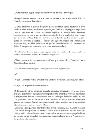 186
André demorou algum tempo a acatar a ordem da mãe. - Desculpa!
- Lá para dentro os dois que já é hora do almoço - Laura apontou o dedo em
direcção à marquise da cozinha.
A tarde irrompeu as janelas. Enquanto Laura estudava alguns relatórios e livros
médicos sobre a mesa, indiferente à presença do marido, a empregada despediu-se
com a promessa de voltar na manhã seguinte à mesma hora. Leonardo
encontrava-se no sofá a ver um filme repleto de tiros e explosões, num escape
perfeito à necessidade de ter que pensar durante duas horas. Fez um zapping pelos
canais de televisão e acabou a assistir um jogo de futebol sem importância.
Enquanto isso, os filhos brincavam no jardim frontal da casa na companhia de
Rufus. A paz parecia restaurada entre eles e a rotina também.
- Vou lanchar! Queres que te traga alguma coisa da cozinha? - Leonardo colocou-
se atrás da mulher e roubou-lhe um beijo no pescoço.
- Não - Laura manteve-se atenta aos relatórios que estava a ler. - Não tenho fome.
Mas obrigada na mesma.
- Vou chamar os miúdos para ver se querem comer alguma coisa.
- O.k.
- Até já - Leonardo voltou a roubar mais um beijo à mulher. Desta vez, nos lábios.
- Até já - ela respondeu sem entusiasmo.
O domingo terminou com uma estranha mudança climatérica. Perto das sete, o
céu azul transformou-se numa enorme plataforma cinzenta de nuvens adensadas.
A temperatura desceu drasticamente, motivo pelo qual Leonardo subiu ao piso
dos quartos a fim de encontrar a sua camisola de malha cinzenta numa das
gavetas da cómoda. Quando desceu ao primeiro piso, a mulher saiu à rua decidida
a terminar com a brincadeira dos filhos.
Apesar de terem passado a tarde inteira a correr e a saltar, João e André pareciam
duas fontes inesgotáveis de energia. Laura não se lembrava de ter sido uma
criança assim. Não se lembrava de correr, saltar à corda, rir-se às gargalhadas ou
até mesmo ter um animal de estimação que pudesse chamar de seu. A mãe sempre
lhe proíbira estas regalias.
 