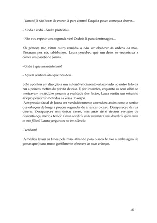 187
- Vamos! Já são horas de entrar lá para dentro! Daqui a pouco começa a chover...
- Ainda é cedo - André protestou.
- Não vou repetir uma segunda vez! Os dois lá para dentro agora...
Os gémeos não viram outro remédio a não ser obedecer às ordens da mãe.
Passaram por ela, cabisbaixos. Laura percebeu que um deles se encontrava a
comer um pacote de gomas.
- Onde é que arranjaste isso?
- Aquela senhora ali é que nos deu...
João apontou em direcção a um automóvel cinzento estacionado no outro lado da
rua a poucos metros do portão de casa. E por instantes, enquanto os seus olhos se
mostravam incrédulos perante a realidade dos factos, Laura sentiu um estranho
arrepio percorrer-lhe todas as veias do corpo.
A expressão facial de Joana era verdadeiramente aterradora assim como o sorriso
que esboçou de longe a poucos segundos de arrancar o carro. Desapareceu da rua
deserta. Desapareceu sem deixar rastro, mas atrás de si deixou vestígios de
desconfiança, medo e temor. Como descobriu onde morava? Como descobriu quem eram
os seus filhos? Laura perguntou-se em silêncio.
- Venham!
A médica levou os filhos pela mão, atirando para o saco de lixo a embalagem de
gomas que Joana muito gentilmente oferecera às suas crianças.
 