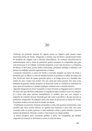 188
20
Partiram na primeira semana de Agosto rumo ao Algarve para passar umas
merecidas férias de Verão. Alugaram a mesma casa de férias e prepararam todos
os detalhes da viagem com a devida antecedência. As crianças encontravam-se
animadíssimas com a ideia de passarem quatro semanas na companhia dos pais
sem terem que ir ao colégio. Leonardo preparou a sua cana de pesca e a máquina
de filmar. E até Laura, pouco dada a descansos, prometeu desligar o telefone e só
pensar no trabalho quando regressassem a Lisboa.
Leonardo estacionou o carro em frente à moradia alugada ao início da tarde e
permitiu que os filhos e o cão da família fossem os primeiros a saltar do banco de
trás. Fazia um calor de quase quarenta graus e ao longe ouvia-se o barulho das
ondas do mar a bater nas rochas. Na rua, nem um única pessoa. Era uma zona
afastada da grande cidade, propícia ao descanso, onde os vizinhos se remetiam às
suas casas recusando-se a manter qualquer contacto com o mundo exterior.
Quando chegaram ao local, Leonardo e Laura levaram as bagagens para o interior
de uma casa que tão bem conheciam. O arquitecto falava muitas vezes em comprá-
la e fazer nela uma enorme remodelação. A mulher, por sua vez, sempre o
impediu de cometer tal acto dizendo que não valia o sacrifício e de que um dia se
poderiam arrepender de adquirir uma casa onde só passavam as férias de Verão.
Leonardo sonhava um dia fazê-la mudar de ideias.
A habitação era enorme. Possuía um jardim à volta, três quartos ensolarados, uma
cozinha que dava acesso directo ao quintal das traseiras e uma sala com uma
varanda onde se podia apreciar a vista fantástica sobre a praia situada a poucos
metros de distância. Durante a noite a vista tornava-se ainda melhor.
A altura propícia para Leonardo grelhar o peixe na companhia da mulher
enquanto as crianças se divertiam a correr à volta da mesa.
 