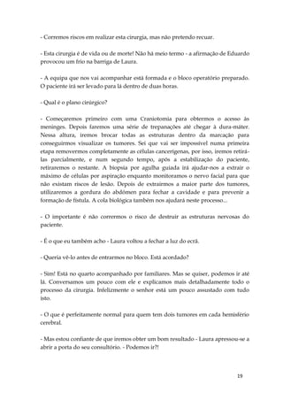 19
- Corremos riscos em realizar esta cirurgia, mas não pretendo recuar.
- Esta cirurgia é de vida ou de morte! Não há meio termo - a afirmação de Eduardo
provocou um frio na barriga de Laura.
- A equipa que nos vai acompanhar está formada e o bloco operatório preparado.
O paciente irá ser levado para lá dentro de duas horas.
- Qual é o plano cirúrgico?
- Começaremos primeiro com uma Craniotomia para obtermos o acesso às
meninges. Depois faremos uma série de trepanações até chegar à dura-máter.
Nessa altura, iremos brocar todas as estruturas dentro da marcação para
conseguirmos visualizar os tumores. Sei que vai ser impossível numa primeira
etapa removermos completamente as células cancerígenas, por isso, iremos retirá-
las parcialmente, e num segundo tempo, após a estabilização do paciente,
retiraremos o restante. A biopsia por agulha guiada irá ajudar-nos a extrair o
máximo de células por aspiração enquanto monitoramos o nervo facial para que
não existam riscos de lesão. Depois de extrairmos a maior parte dos tumores,
utilizaremos a gordura do abdómen para fechar a cavidade e para prevenir a
formação de fístula. A cola biológica também nos ajudará neste processo...
- O importante é não corrermos o risco de destruir as estruturas nervosas do
paciente.
- É o que eu também acho - Laura voltou a fechar a luz do ecrã.
- Queria vê-lo antes de entrarmos no bloco. Está acordado?
- Sim! Está no quarto acompanhado por familiares. Mas se quiser, podemos ir até
lá. Conversamos um pouco com ele e explicamos mais detalhadamente todo o
processo da cirurgia. Infelizmente o senhor está um pouco assustado com tudo
isto.
- O que é perfeitamente normal para quem tem dois tumores em cada hemisfério
cerebral.
- Mas estou confiante de que iremos obter um bom resultado - Laura apressou-se a
abrir a porta do seu consultório. - Podemos ir?!
 