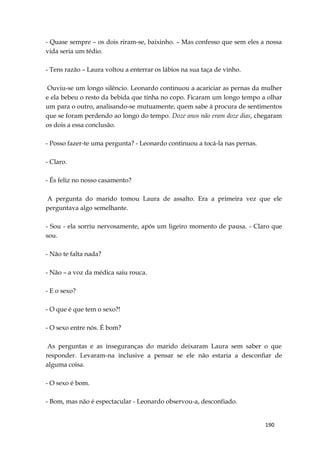 190
- Quase sempre – os dois riram-se, baixinho. – Mas confesso que sem eles a nossa
vida seria um tédio.
- Tens razão – Laura voltou a enterrar os lábios na sua taça de vinho.
Ouviu-se um longo silêncio. Leonardo continuou a acariciar as pernas da mulher
e ela bebeu o resto da bebida que tinha no copo. Ficaram um longo tempo a olhar
um para o outro, analisando-se mutuamente, quem sabe à procura de sentimentos
que se foram perdendo ao longo do tempo. Doze anos não eram doze dias, chegaram
os dois a essa conclusão.
- Posso fazer-te uma pergunta? - Leonardo continuou a tocá-la nas pernas.
- Claro.
- És feliz no nosso casamento?
A pergunta do marido tomou Laura de assalto. Era a primeira vez que ele
perguntava algo semelhante.
- Sou - ela sorriu nervosamente, após um ligeiro momento de pausa. - Claro que
sou.
- Não te falta nada?
- Não – a voz da médica saiu rouca.
- E o sexo?
- O que é que tem o sexo?!
- O sexo entre nós. É bom?
As perguntas e as inseguranças do marido deixaram Laura sem saber o que
responder. Levaram-na inclusive a pensar se ele não estaria a desconfiar de
alguma coisa.
- O sexo é bom.
- Bom, mas não é espectacular - Leonardo observou-a, desconfiado.
 