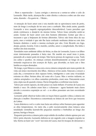 191
- Bom e espectacular – Laura corrigiu e atreveu-se a sentar-se sobre o colo de
Leonardo. Mais tarde, alcançou-lhe a mão direita e colocou-a sobre um dos seus
seios, dizendo. – Eu quero-te…! Muito...
A sensação de fazer amor com o seu marido não se aproximava nem de perto,
nem de longe à excitação de ter sexo com o cunhado. Mas ainda assim, quando
Leonardo a teve naquela espreguiçadeira desconfortável, Laura percebeu que
ainda continuava a desejá-lo da mesma forma. Talvez fosse estranho sentir-se
assim. Gostar de fazer amor com dois homens diferentes. Gostar que eles a
tocassem e que a beijassem de formas diferentes. Talvez não fosse ético da sua
parte, mas a verdade é que não lhe fazia confusão nenhuma deitar-se com dois
homens distintos e sentir a mesma excitação por eles. Com Ricardo era fogo,
desejo, paixão, luxúria. Com o marido, carinho, amor e cumplicidade. Ela tinha o
melhor dos dois mundos.
Enredados num ambiente idílico de férias, os dias de Leonardo, Laura e os filhos
eram inteiramente passados à beira mar. De manhã era usual irem à praia,
passando ali a maior parte do tempo. Não havia pressas de regressar a casa. Tudo
era calmo e pacífico. As crianças corriam desenfreadamente ao longo do areal
tentando esquivar-se dos avanços de Rufus, que divertido, os fazia cair e lhes
lambia os corpos desnudos.
De longe, o pai filmava a cena com a nova câmera comprada sem nunca perder de
vista um único movimento dos filhos. Adorava vê-los assim. Estavam a crescer a
cada dia, a tornarem-se dois rapazes fortes, inteligentes e com uma vivacidade
extrema no olhar. Seriam altos, tal como ele e Laura. Mas o sorriso radiante, os
cabelos arrepiados e os olhos castanhos profundos, eram seus. Fisicamente eram
uma cópia sua de quando criança. Havia fotografias a confirmar essa teoria.
Talvez por serem rapazes, da mãe pouco ou nada tinham. O sorriso de Laura era
tímido e seco. Os cabelos eram lisos e volumosos - agora bastante mais claros
devido à excessiva exposição ao sol - e os olhos possuíam um tom esverdeado
cristalino.
Leonardo pôde observar todos estes os traços físicos quando voltou a câmera em
direcção à mulher. Encontrou-a concentrada na leitura de um livro que trouxera
de Lisboa.
Laura detestava o sol e o calor mas fazia um esforço sobre humano para aguentar
as altas temperaturas. Ao meio dia, a pele excessivamente clara tomava uma
tonalidade vermelha fazendo-lhe pequenas manchas e borbulhas ao longo das
pernas, barriga e braços.
Enquanto percorria a câmera pelo corpo esbelto da mulher coberto apenas por um
bikini preto discreto, Leonardo deliciou-se em segredo com a imagem exposta na
tela. Sorriu ao fazer um "zoom" nos seios de Laura, mas foi incapaz de denunciar o
 