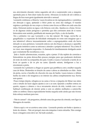192
seu atrevimento durante vários segundos até ela o surpreender com a máquina
apontada para si. Sem dizer nada ela sorriu. Afrouxou os óculos de sol e deitou a
língua de fora num gesto igualmente atrevido e sensual.
Leonardo continuou a filmá-la. Laura levantou-se da espreguiçadeira e caminhou
em direcção à água, ajeitando o bikini preto na zona das nádegas. O marido
registou a perfeição do seu corpo e a forma como levou os filhos em cada uma das
mãos. Entraram juntos na água e ela brincou com eles. Ajudou-os a boiar, livrou-
os de algumas ondas perigosas e permitiu que eles corressem atrás de si numa
brincadeira sem sentido, partilhada até mesmo por Rufus, o cão da família.
Era a primeira vez que Leonardo a via tão natural. De longe, ouviu-lhe as
gargalhadas e a expressão de felicidade estampada no rosto sem imaginar que o
seu telemóvel vibrava incessantemente sobre a espreguiçadeira onde ela havia
deixado os seus pertences. Leonardo esticou um dos braços e alcançou o aparelho
num gesto instintivo como se estivesse a atender o próprio telemóvel. Viu a letra R
no visor, mas ninguém respondeu. A chamada foi imediatamente desligada assim
que o remetente lhe reconheceu a voz.
João e André adormeceram, exaustos, após o jantar. O dia repleto de correrias e
brincadeiras na praia deixou-lhes poucas energias para que pudessem desfrutar
do resto da noite na companhia dos pais. Coube a Laura e Leonardo a tarefa de os
levar ao quarto e de os pôr na cama. Quando saíram, desligaram a luz e
encostaram a porta.
Leonardo foi o primeiro a chegar ao quarto que partilhava com a mulher naquela
casa de férias. Destendeu os lençóis da cama e atirou as almofadas ao chão. Atrás
da porta, ouviu o barulho do chuveiro da casa de banho. Laura tomava o último
banho da noite e ele imaginou-a no interior da cabina completamente nua. Sorriu
sem querer.
Pouco tempo depois, refugiou-se na cama e levou a máquina de filmar nas mãos
com o intuíto de fazer alguns ajustes à cor e ao som. Quando a mulher entrou no
quarto, ergueu a câmera e viu-a novamente através da tela, vestida com a sua
habitual combinação de dormir preta e com os cabelos molhados a caírem-lhe
sobre os ombros. Estava especialmente bonita naquela noite ainda que não tivesse
feito esforço nenhum para isso.
- Não te cansas? - ela perguntou, abrindo uma das gavetas da cómoda, sem ligar às
filmagens do marido.
- Estava aqui a ver se acertava uma coisa - Leonardo premiu um botão e ajustou a
lente da câmera. - Não sei porquê, mas esta máquina é meio estranha. Não consigo
focar a imagem como deve ser. Sai tudo azulado...
 