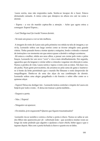 193
Laura sorriu, mas não respondeu nada. Sentiu-se incapaz de o fazer. Estava
demasiado cansada. A única coisa que desejava na altura era cair na cama e
dormir.
- Espera - a voz do marido captou-lhe a atenção. - Acho que agora estou a
conseguir. Espera! Espera...
- Leo! Desliga isso! Já é tarde! Vamos dormir.
- Só mais um pouco a ver se isto melhora.
A imagem do rosto de Laura saiu pela primeira vez nítida na tela de imagem, e ao
vê-la, Leonardo soltou um largo sorriso como se tivesse atingido uma grande
vitória. Tinha passado horas a tentar ajustar a máquina, lendo e relendo o manual
de instruções e no momento em que estava quase a desistir o milagre aconteceu.
Ali estava a mulher, nítida aos seus olhos, a passar um creme pelo rosto e pelos
braços. Leonardo fez um novo "zoom" e viu-a mais detalhadamente. Em seguida,
aguardou que ela largasse o creme sobre a cómoda e seguisse em direcção à cama.
Nunca a perdeu de vista. Laura sorriu e tapou o rosto com as mãos. Não faças isso,
ele pediu. Num gesto provocatório, ela arrastou-se pela cama de gatas e manteve-
se à frente da lente permitindo que o marido lhe filmasse o rosto desprovido de
maquilhagem. Desfez-se de uma das alças da sua combinação de dormir.
Leonardo soltou uma alegre gargalhada e ela franziu o sobre olho como se o
quisesse atiçar.
- Espera! Deixa-me desligar isto - Leonardo tentou controlar o ímpeto de Laura em
beijá-lo por todo o rosto. - E deixa-me trancar a porta também...
- Esquece a porta.
- Não...! Espera!
- Ninguém vai aparecer.
- Os miúdos, já te esqueceste?! Queres que fiquem traumatizados?
Leonardo riu-se sozinho e correu a fechar a porta à chave. Nunca se sabia se um
dos filhos não apareceria por ali - sobretudo João - que acordava muitas vezes ao
longo da noite pedindo que alguém o ajudasse a fazer chichi, beber água e que o
tapasse depois. Mas com a porta fechada à chave o quarto era só deles.
 