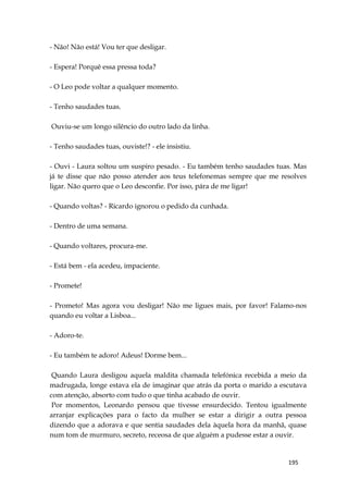 195
- Não! Não está! Vou ter que desligar.
- Espera! Porquê essa pressa toda?
- O Leo pode voltar a qualquer momento.
- Tenho saudades tuas.
Ouviu-se um longo silêncio do outro lado da linha.
- Tenho saudades tuas, ouviste!? - ele insistiu.
- Ouvi - Laura soltou um suspiro pesado. - Eu também tenho saudades tuas. Mas
já te disse que não posso atender aos teus telefonemas sempre que me resolves
ligar. Não quero que o Leo desconfie. Por isso, pára de me ligar!
- Quando voltas? - Ricardo ignorou o pedido da cunhada.
- Dentro de uma semana.
- Quando voltares, procura-me.
- Está bem - ela acedeu, impaciente.
- Promete!
- Prometo! Mas agora vou desligar! Não me ligues mais, por favor! Falamo-nos
quando eu voltar a Lisboa...
- Adoro-te.
- Eu também te adoro! Adeus! Dorme bem...
Quando Laura desligou aquela maldita chamada telefónica recebida a meio da
madrugada, longe estava ela de imaginar que atrás da porta o marido a escutava
com atenção, absorto com tudo o que tinha acabado de ouvir.
Por momentos, Leonardo pensou que tivesse ensurdecido. Tentou igualmente
arranjar explicações para o facto da mulher se estar a dirigir a outra pessoa
dizendo que a adorava e que sentia saudades dela àquela hora da manhã, quase
num tom de murmuro, secreto, receosa de que alguém a pudesse estar a ouvir.
 