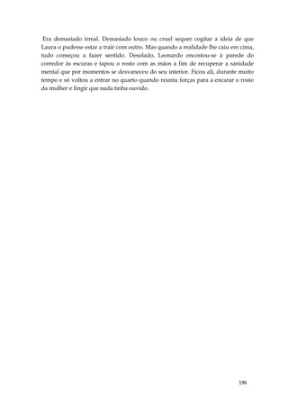 196
Era demasiado irreal. Demasiado louco ou cruel sequer cogitar a ideia de que
Laura o pudesse estar a trair com outro. Mas quando a realidade lhe caiu em cima,
tudo começou a fazer sentido. Desolado, Leonardo encostou-se à parede do
corredor às escuras e tapou o rosto com as mãos a fim de recuperar a sanidade
mental que por momentos se desvaneceu do seu interior. Ficou ali, durante muito
tempo e só voltou a entrar no quarto quando reuniu forças para a encarar o rosto
da mulher e fingir que nada tinha ouvido.
 