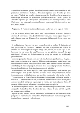 198
- Pensa bem! Por vezes, pedir o divórcio não resolve nada. Pelo contrário. Só trás
problemas, transtornos e chatices... - Francisco engoliu o resto do vinho que tinha
no copo. - Vocês já são casados há doze anos e têm dois filhos. Se se separarem,
quem é que achas que vai ficar com a guarda das crianças? Pagar a pensão de
alimentos? Quem é que achas que vai ter que sair de casa e começar tudo do zero?
O divórcio é um mau negócio para os homens, meu amigo! Infelizmente tens que
concordar comigo...
As palavras de Francisco incitaram Leonardo a encher um novo copo de vinho.
- Se ela te estiver a trair, deve ser só sexo! Caso contrário, já te tinha pedido o
divórcio. É como eu e a Sofia. Já a traí muitas vezes, mas nunca sequer me passou
pela cabeça separar-me dela para ficar com outra. Mal por mal, fica-se com o que
se tem...
Se o objectivo de Francisco era fazer Leonardo sentir-se melhor, de facto, não foi
isso que aconteceu. Durante a condução até casa, o arquitecto não deixou de
meditar nas palavras proferidas pelo amigo. Mal por mal, fica-se com o que se tem.
Será que ele era assim tão mau? Será que era um péssimo marido? Um pai
desplicente? Alguém tão desinteressante ao ponto de merecer ser traído pela
própria mulher?
Inúmeras perguntas ficaram sem resposta na altura em que Leonardo chegou a
casa e estacionou o carro na garagem. Sabia que estava atrasado para o jantar, mas
nem esse facto acresceu a sua vontade de abrir a porta e sentir o aroma da comida
cozinhada pela nova empregada. Na sala, João e André jogavam na Playstation,
ignorando os latidos de Rufus à volta dos cabos da televisão.
A mulher ainda não havia chegado a casa. Ligara-lhe durante a tarde a avisar que
iria ficar presa num plantão de vinte e quatro horas. Pela primeira vez, ao ser
informado dessa notícia, Leonardo não acreditou numa única palavra dita por ela.
Contrariamente às desconfianças do marido, Laura passou realmente a noite a
trabalhar. O internamento de um paciente em estado crítico devido a um grave
derrame cerebral, obrigou-a a prolongar o plantão por mais algumas horas. O
paciente foi internado e submetido a uma cirurgia de emergência.
A mesma cirurgia teve início à meia-noite e estendeu-se por quatro horas, altura
em que foi declarado o óbito da vítima devido à oclusão de uma carótida seguida
de uma paragem cardíaca.
Apesar de uma intensa fase de reanimação, nenhuma das tentativas realizadas
por parte da equipa medica surtiu efeito. O paciente faleceu na mesa de operações
às cinco horas e quarenta e três minutos.
 