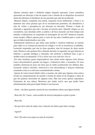 199
Quinze minutos após o desfecho trágico daquela operação, Laura caminhou
apressada em direcção à sala de espera com o intuíto de se despachar da terrível
tarefa de informar os familiares do seu paciente que este havia falecido.
Minutos depois, cumprida essa tarefa, enquanto ouvia indiferente o choro e os
lamentos das cinco pessoas que ali se encontravam presentes, ela abandonou a
sala de visitas e precipitou-se em direcção ao elevador. Premiu o botão de
chamada e aguardou que este a levasse ao terceiro piso. Quando chegou ao seu
consultório, caiu desolada sobre a cadeira e ali ficou durante um bom tempo sem
atender a telefonemas ou responder às mensagens do seu BIP. Sentia-se exausta,
como sempre. Olhava apenas para o vazio da sua sala e também para o vazio em
que se tinha transformado a sua vida.
Subitamente lembrou-se que tinha uma família e resolveu telefonar ao marido
para saber se as crianças já estavam no colégio e se ele se encontrava a trabalhar.
Leonardo respondeu que sim às duas questões, mas foi incapaz de dizer muito
mais. Manteve uma postura fria e distante durante os segundos em que falaram ao
telefone, e quando desligou a chamada, não proferiu a habitual frase a que a
mulher estava acostumada: Vê lá se salvas mais uma vida hoje! Amo-te.
Era uma mudança quase imperceptível, mas ainda assim alguma coisa deixou
Laura desconfortável quando ela largou o telemóvel sobre a secretária. Os seus
sentidos alertaram-na para um facto que já vinha acontecendo nos últimos dias.
Leonardo andava estranho, observava-a com desconfiança e lançava indirectas
constantes como se a estivesse constantemente a testar.
Apesar de nunca terem falado sobre o assunto, ela sabia que alguma coisa estava
errada no comportamento do marido e tremia de medo só de imaginar a ideia de
que ele pudesse desconfiar de alguma coisa. Mas isso eram apenas suposições.
Fantasmas da sua cabeça. Remorsos por andar traí-lo sem que poder fazer
absolutamente nada para impôr limites à sua loucura.
- Entre – ela disse quando a porta do seu consultório sofreu uma ligeira batida.
- Bom dia, Dr.ª Laura - uma auxiliar de serviço interpelou-a junto à porta.
- Bom dia.
- Sei que deve estar de saída, mas o director da clínica quer falar consigo.
- Agora?!
- Sim! Ele está à sua espera na sala de reuniões.
 