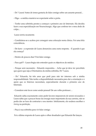 20
- Dr.ª Laura! Antes de irmos gostaria de falar consigo sobre um assunto pessoal...
- Diga – a médica manteve-se expectante sobre a porta.
- Tenho uma sobrinha prestes a começar o primeiro ano de Internato. Ela decidiu
fazer a sua especialização em Neurocirurgia. Algo que confesso ter o meu dedo de
culpa…
Laura sorriu secamente.
- Candidatou-se e acabou por conseguir uma colocação nesta clínica. Foi uma feliz
coincidência.
- De facto - a expressão de Laura denunciou uma outra resposta. - E quando é que
ela começa?
- Dentro de poucos dias! Virá falar consigo.
- Para quê?! - Laura fingiu não entender quais os objectivos do médico.
- Porque será necessário - Eduardo respondeu. - Acho que já deve ter percebido
que quero que seja a Orientadora da minha sobrinha, Dr.ª Laura.
- Dr.º Eduardo, há três anos que pedi para não ter internos sob a minha
responsabilidade. Não tenho a disponibilidade necessária para dar a orientação e o
apoio que os Internos necessitam, especialmente durante o primeiro ano de
Internato.
- Considere este favor como sendo pessoal! De um velho professor…
Eduardo sabia exactamente como pedir favores impossíveis de serem recusados e
Laura sabia que a poucas horas da cirurgia mais importante da sua carreira, não se
podia dar ao luxo de contrariar o seu mentor. Infelizmente, ele soubera escolher o
timing na perfeição.
- Peça à sua sobrinha para vir falar comigo.
Foi a última resposta de Laura após o olhar desafiador que Eduardo lhe lançou.
 