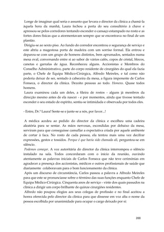 200
Longe de imaginar qual seria o assunto que levara o director da clínica a chamá-la
àquela hora da manhã, Laura fechou a porta do seu consultório à chave e
apressou-se pelos corredores tentando esconder o cansaço estampado no rosto e as
fortes dores físicas que a atormentavam sempre que se encontrava no final de um
plantão.
Dirigiu-se ao sexto piso. Ao fundo do corredor encontrou o segurança de serviço e
este abriu a magestosa porta de madeira com um sorriso formal. Ela entrou e
deparou-se com um grupo de homens distintos, bem aprumados, sentados numa
mesa oval, conversando entre si ao sabor de vários cafés, copos de cristal, blocos,
canetas e garrafas de água. Reconheceu alguns. Accionistas e Membros do
Conselho Administrativo, parte do corpo residente de cirurgiões do qual ela fazia
parte, o Chefe de Equipa Médico-Cirúrgica, Alfredo Meireles, e tal como não
poderia deixar de ser, sentado à cabeceira da mesa, a figura imponente de Carlos
Fonseca, o director da clínica. Dezoito pessoas ao todo. Homens. Quase todos
homens.
Laura examinou cada um deles, a fileira de rostos - alguns já membros da
direcção mesmo antes de ela nascer - e por momentos, ainda que tivesse tentado
esconder o seu estado de espírito, sentiu-se intimidada e observada por todos eles.
- Entre, Dr.ª Laura! Sente-se e junte-se a nós, por favor...!
A médica acedeu ao pedido do director da clínica e escolheu uma cadeira
aleatória para se sentar. As mãos nervosas, escondidas por debaixo da mesa,
serviram para que conseguisse camuflar a expectativa criada por aquele ambiente
de cortar à faca. No rosto de cada pessoa, ela tentou mais uma vez decifrar
expressões, gestos e tossidos. Porque é que havia sido chamada ali, perguntou-se em
silêncio.
Podemos começar. A voz autoritária do director da clínica interrompeu o silêncio
instalado na sala. Todos concordaram com o início da reunião, ouvindo
atentamente as palavras iniciais de Carlos Fonseca que não teve cerimónias em
agradecer a presença dos accionistas, médicos e outros profissionais de saúde que
diariamente colaboravam para o bom funcionamento da clínica.
Após um discurso de circunstância, Carlos passou a palavra a Alfredo Meireles
para que este se pronunciasse sobre o término das suas funções enquanto Chefe de
Equipa Médico-Cirúrgica. Cinquenta anos de serviço - vinte dos quais passados na
clínica a dirigir um corpo brilhante de quinze cirurgiões residentes.
Alfredo não poupou elogios aos seus colegas de profissão e no final aceitou a
honra oferecida pelo director da clínica para que dissesse em voz alta o nome da
pessoa escolhida por unanimidade para ocupar o cargo deixado por si:
 
