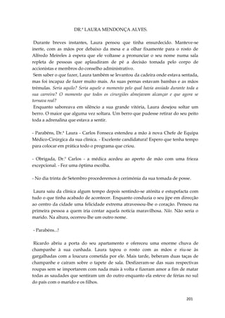 201
DR.ª LAURA MENDONÇA ALVES.
Durante breves instantes, Laura pensou que tinha ensurdecido. Manteve-se
inerte, com as mãos por debaixo da mesa e a olhar fixamente para o rosto de
Alfredo Meireles à espera que ele voltasse a pronunciar o seu nome numa sala
repleta de pessoas que aplaudiram de pé a decisão tomada pelo corpo de
accionistas e membros do conselho administrativo.
Sem saber o que fazer, Laura também se levantou da cadeira onde estava sentada,
mas foi incapaz de fazer muito mais. As suas pernas estavam bambas e as mãos
trémulas. Seria aquilo? Seria aquele o momento pelo qual havia ansiado durante toda a
sua carreira? O momento que todos os cirurgiões almejavam alcançar e que agora se
tornava real?
Enquanto saboreava em silêncio a sua grande vitória, Laura desejou soltar um
berro. O maior que alguma vez soltara. Um berro que pudesse retirar do seu peito
toda a adrenalina que estava a sentir.
- Parabéns, Dr.ª Laura - Carlos Fonseca estendeu a mão à nova Chefe de Equipa
Médico-Cirúrgica da sua clínica. - Excelente candidatura! Espero que tenha tempo
para colocar em prática todo o programa que criou.
- Obrigada, Dr.º Carlos - a médica acedeu ao aperto de mão com uma frieza
excepcional. - Fez uma óptima escolha.
- No dia trinta de Setembro procederemos à cerimónia da sua tomada de posse.
Laura saiu da clínica algum tempo depois sentindo-se atónita e estupefacta com
tudo o que tinha acabado de acontecer. Enquanto conduzia o seu jipe em direcção
ao centro da cidade uma felicidade extrema atravessou-lhe o coração. Pensou na
primeira pessoa a quem iria contar aquela notícia maravilhosa. Não. Não seria o
marido. Na altura, ocorreu-lhe um outro nome.
- Parabéns...!
Ricardo abriu a porta do seu apartamento e ofereceu uma enorme chuva de
champanhe à sua cunhada. Laura tapou o rosto com as mãos e riu-se às
gargalhadas com a loucura cometida por ele. Mais tarde, beberam duas taças de
champanhe e caíram sobre o tapete de sala. Desfizeram-se das suas respectivas
roupas sem se importarem com nada mais à volta e fizeram amor a fim de matar
todas as saudades que sentiram um do outro enquanto ela esteve de férias no sul
do país com o marido e os filhos.
 