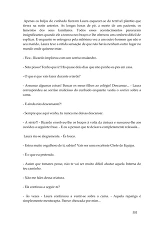202
Apenas os beijos do cunhado fizeram Laura esquecer-se do terrível plantão que
tivera na noite anterior. As longas horas de pé, a morte de um paciente, os
lamentos dos seus familiares. Todos esses acontecimentos pareceram
insignificantes quando ele a tomou nos braços e lhe ofereceu um conforto difícil de
explicar. E enquanto se entregava pela milésima vez a um outro homem que não o
seu marido, Laura teve a nítida sensação de que não havia nenhum outro lugar no
mundo onde quisesse estar.
- Fica - Ricardo implorou com um sorriso malandro.
- Não posso! Tenho que ir! Há quase dois dias que não ponho os pés em casa.
- O que é que vais fazer durante a tarde?
- Arrumar algumas coisas! Buscar os meus filhos ao colégio! Descansar... - Laura
correspondeu ao sorriso malicioso do cunhado enquanto vestia o soutien sobre a
cama.
- E ainda não descansaste?!
- Sempre que aqui venho, tu nunca me deixas descansar.
- A sério?! - Ricardo envolveu-lhe os braços à volta da cintura e sussurou-lhe aos
ouvidos a seguinte frase. - E eu a pensar que te deixava completamente relaxada...
Laura riu-se alegremente. - És louco.
- Estou muito orgulhoso de ti, sabias? Vais ser uma excelente Chefe de Equipa.
- É o que eu pretendo.
- Assim que tomares posse, não te vai ser muito difícil afastar aquela Interna do
teu caminho.
- Não me fales dessa criatura.
- Ela continua a seguir-te?
- Às vezes - Laura continuou a vestir-se sobre a cama. - Aquela rapariga é
simplesmente mentecapta. Parece obcecada por mim...
 