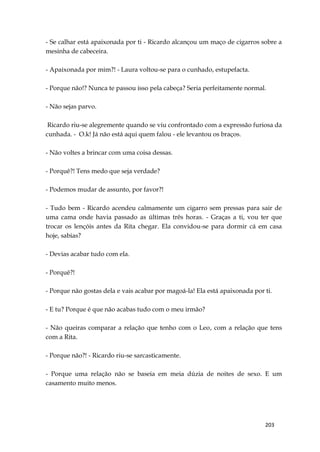 203
- Se calhar está apaixonada por ti - Ricardo alcançou um maço de cigarros sobre a
mesinha de cabeceira.
- Apaixonada por mim?! - Laura voltou-se para o cunhado, estupefacta.
- Porque não!? Nunca te passou isso pela cabeça? Seria perfeitamente normal.
- Não sejas parvo.
Ricardo riu-se alegremente quando se viu confrontado com a expressão furiosa da
cunhada. - O.k! Já não está aqui quem falou - ele levantou os braços.
- Não voltes a brincar com uma coisa dessas.
- Porquê?! Tens medo que seja verdade?
- Podemos mudar de assunto, por favor?!
- Tudo bem - Ricardo acendeu calmamente um cigarro sem pressas para sair de
uma cama onde havia passado as últimas três horas. - Graças a ti, vou ter que
trocar os lençóis antes da Rita chegar. Ela convidou-se para dormir cá em casa
hoje, sabias?
- Devias acabar tudo com ela.
- Porquê?!
- Porque não gostas dela e vais acabar por magoá-la! Ela está apaixonada por ti.
- E tu? Porque é que não acabas tudo com o meu irmão?
- Não queiras comparar a relação que tenho com o Leo, com a relação que tens
com a Rita.
- Porque não?! - Ricardo riu-se sarcasticamente.
- Porque uma relação não se baseia em meia dúzia de noites de sexo. E um
casamento muito menos.
 