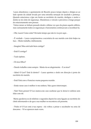 204
Laura abandonou o apartamento de Ricardo pouco tempo depois e dirigiu-se ao
lado oposto da cidade levada por uma estranha sensação de saudade e pertença.
Quando estacionou o jipe em frente ao escritório do marido, desligou o motor e
desfez-se do cinto de segurança. Abandonou o veículo e percorreu o longo parque
de estacionamento sem pressas.
Vários meses se tinham passado desde a última vez que ela pisara aquele edifício,
mas curiosamente todos os seguranças e funcionários continuavam a reconhecê-la.
- Olá, Laura! Como estás? Há tanto tempo que não te via por aqui...
- É verdade – Laura cumprimentou a secretária do seu marido com dois beijos na
face. - Muito trabalho, infelizmente.
- Imagino! Mas está tudo bem contigo?
- Está! E contigo?
- Tudo óptimo.
- Os teus filhos?
- Dando trabalho como sempre - Marta riu-se alegremente. - E os teus?
- Idém! O Leo!? Está lá dentro? - Laura apontou o dedo em direcção à porta do
escritório do marido.
- Está! Está com o Francisco numa pequena reunião.
- Então nesse caso é melhor ir-me embora. Não quero interromper.
- Não! Nem penses! O Leo matava-me caso soubesse que te deixei ir embora sem
falar com ele.
Marta apoderou-se do telefone e segundos depois fez uma ligação ao escritório do
chefe informando-o de que a sua mulher se encontrava ali presente.
- Podes ir! O Leo está à tua espera - ela voltou a poisar o ascultador na zona de
descanso. - Vê se apareces mais vezes.
 