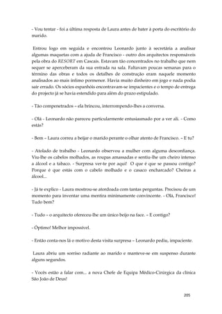 205
- Vou tentar - foi a última resposta de Laura antes de bater à porta do escritório do
marido.
Entrou logo em seguida e encontrou Leonardo junto à secretária a analisar
algumas maquetas com a ajuda de Francisco - outro dos arquitectos responsáveis
pela obra do RESORT em Cascais. Estavam tão concentrados no trabalho que nem
sequer se aperceberam da sua entrada na sala. Faltavam poucas semanas para o
término das obras e todos os detalhes de construção eram naquele momento
analisados ao mais ínfimo pormenor. Havia muito dinheiro em jogo e nada podia
sair errado. Os sócios espanhóis encontravam-se impacientes e o tempo de entrega
do projecto já se havia estendido para além do prazo estipulado.
- Tão compenetrados – ela brincou, interrompendo-lhes a conversa.
- Olá - Leonardo não pareceu particularmente entusiasmado por a ver ali. - Como
estás?
- Bem – Laura correu a beijar o marido perante o olhar atento de Francisco. – E tu?
- Atolado de trabalho - Leonardo observou a mulher com alguma desconfiança.
Viu-lhe os cabelos molhados, as roupas amassadas e sentiu-lhe um cheiro intenso
a álcool e a tabaco. - Surpresa ver-te por aqui! O que é que se passou contigo?
Porque é que estás com o cabelo molhado e o casaco encharcado? Cheiras a
álcool...
- Já te explico - Laura mostrou-se atordoada com tantas perguntas. Precisou de um
momento para inventar uma mentira minimamente convincente. - Olá, Francisco!
Tudo bem?
- Tudo – o arquitecto ofereceu-lhe um único beijo na face. – E contigo?
- Óptimo! Melhor impossível.
- Então conta-nos lá o motivo desta visita surpresa – Leonardo pediu, impaciente.
Laura abriu um sorriso radiante ao marido e manteve-se em suspenso durante
alguns segundos.
- Vocês estão a falar com... a nova Chefe de Equipa Médico-Cirúrgica da clínica
São João de Deus!
 