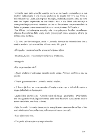 206
Leonardo nem quis acreditar quando ouviu as novidades proferidas pela sua
mulher. Subitamente o seu coração encheu-se de alegria por ver à sua frente o
rosto radiante de Laura, dando pulos de alegria, maravilhada com a ideia de subir
mais um degrau importante na sua carreira. Toda a sua frieza, desconfianças e
amargura dissiparam-se no momento em que ela lhe caiu nos braços e o encheu de
beijos no pescoço e no rosto sem se importar com a presença de Francisco.
Este último, contrariamente ao amigo, não conseguiu parar de olhar para ela com
alguma desconfiança. Não soube muito bem porquê, mas a excessiva alegria da
médica soou-lhe falsa.
- Eu sabia que ias conseguir, amor – Leonardo mostrou-se contentíssimo com a
notícia revelada pela sua mulher. – Estou muito feliz por ti.
- Obrigada – Laura roubou-lhe um outro beijo nos lábios.
- Parabéns, Laura – Francisco pronunciou-se finalmente.
- Obrigada.
- Era o que querias, não?!
- Andei a lutar por este cargo durante muito tempo. Por isso, sim! Era o que eu
queria.
- Temos que comemorar – Leonardo sorriu à mulher.
- A Laura já deve ter comemorado – Francisco observou. – Afinal de contas a
roupa dela cheira a champanhe.
Laura sorriu, embaraçada. – Comemorei lá na clínica - ela mentiu. - Despejaram-
me uma garrafa de champanhe inteira para cima da roupa. Ainda tentei secar e
tomar um banho, mas ficou o cheiro.
- Não faz mal - Leonardo interrompeu as explicações nervosas da mulher. - Nós
aqui não temos champanhe, mas podemos comemorar com café.
- Café parece-me bem.
- Vou pedir à Marta que nos traga três cafés.
 