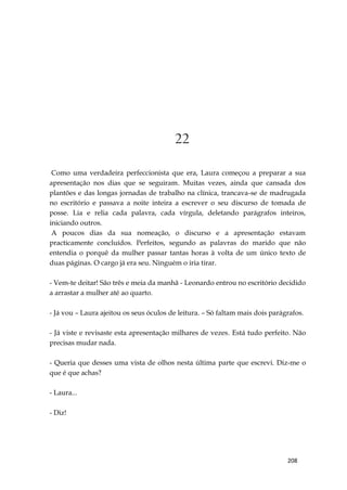 208
22
Como uma verdadeira perfeccionista que era, Laura começou a preparar a sua
apresentação nos dias que se seguiram. Muitas vezes, ainda que cansada dos
plantões e das longas jornadas de trabalho na clínica, trancava-se de madrugada
no escritório e passava a noite inteira a escrever o seu discurso de tomada de
posse. Lia e relia cada palavra, cada vírgula, deletando parágrafos inteiros,
iniciando outros.
A poucos dias da sua nomeação, o discurso e a apresentação estavam
practicamente concluídos. Perfeitos, segundo as palavras do marido que não
entendia o porquê da mulher passar tantas horas à volta de um único texto de
duas páginas. O cargo já era seu. Ninguém o iria tirar.
- Vem-te deitar! São três e meia da manhã - Leonardo entrou no escritório decidido
a arrastar a mulher até ao quarto.
- Já vou – Laura ajeitou os seus óculos de leitura. – Só faltam mais dois parágrafos.
- Já viste e revisaste esta apresentação milhares de vezes. Está tudo perfeito. Não
precisas mudar nada.
- Queria que desses uma vista de olhos nesta última parte que escrevi. Diz-me o
que é que achas?
- Laura...
- Diz!
 
