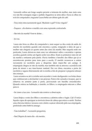 209
Leonardo soltou um longo suspiro perante a teimosia da mulher, mas mais uma
vez não lhe conseguiu negar o pedido. Esgueirou-se atrás dela e fixou os olhos no
ecrã do computador, enquanto Laura bebia um último gole de café.
- Para mim está exactamente igual. Mudaste o quê?! Uma vírgula?
- Esquece - ela afastou o marido com uma expressão contrariada.
- São três da manhã! Vem-te deitar...
- Já vou.
Laura não tirou os olhos do computador e nem sequer se deu conta da saída do
marido do escritório quando este encostou a porta, resignado à ideia de que a
mulher não chegaria ao quarto antes das cinco da manhã. Mas naquela noite em
particular, Laura deixou-se mais uma vez adormecer sobre a secretária e apenas
acordou quando sentiu um ligeiro ardor nos olhos. Eram os primeiros raios de sol
da manhã a entrarem pela janela. Ouviu também o barulho dos filhos que já se
encontravam prontos para irem para a escola. O marido recusou-se a entrar
novamente no escritório para a despertar. Quis impor-lhe um castigo. A
empregada chegou às oito da manhã, mas também não se atreveu a acordá-la sob
pena de aturar o seu mau-humor matinal. Em vez disso, encostou a porta do
escritório e seguiu directamente até à cozinha a fim de preparar o pequeno-almoço
das crianças.
Laura arrastou-se até à cozinha sem esconder o rosto desfigurado e as fortes dores
que continuavam a atormentar o seu pescoço. Estava tão cansada e incapaz, que se
esbarrou no armário junto à porta, provocando um barulho ensurdecedor.
Quando entrou na habitação, o marido, os filhos e a empregada estavam a olhar
para si.
- Se visses a tua cara - Leonardo não conteve a observação.
Laura beijou o rosto dos filhos e encontrou a cafeteira sobre o fogão. Café. O único
líquido capaz de apaziguar as terríveis dores de cabeça que estava a sentir. Encheu
uma chávena inteira e recusou com o dedo o açúcar oferecido pela sua empregada,
preferindo antes bebê-lo amargo.
- Vais trabalhar? – Leonardo perguntou.
- Sim! Depois do meio-dia - ela mentiu.
 