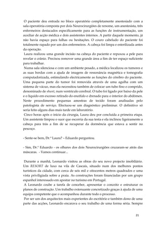 21
O paciente deu entrada no bloco operatório completamente anestesiado com a
sala operatória composta por dois Neurocirurgiões de renome, um anestesista, três
enfermeiros destacados especificamente para as funções de instrumentação, um
auxiliar de acção médica e dois assistentes internos. A partir daquele momento, já
não havia espaço para falhas ou hesitações. O couro cabeludo do paciente foi
totalmente rapado por um dos enfermeiros. A cabeça foi limpa e esterilizada antes
da operação.
Laura realizou uma grande incisão na cabeça do paciente e repuxou a pele para
revelar o crânio. Precisou remover uma grande área a fim de ter espaço suficiente
para trabalhar.
Numa sala silenciosa e com um ambiente pesado, a médica localizou os tumores e
as suas bordas com a ajuda de imagens de ressonância magnética e tomografia
computadorizada, estimulando electricamente as funções do cérebro do paciente.
Uma pequena parte do tumor foi removida através de uma agulha com um
sistema de vácuo, mas ela necessitou também de colocar um tubo fino e comprido,
denominado de shunt, num ventrículo cerebral. O tubo foi ligado por baixo da pele
e o líquido em excesso retirado do encéfalo e drenado para o interior do abdómen.
Neste procedimento pequenas amostras de tecido foram analisadas pelo
patologista de serviço. Efectuou-se um diagnóstico preliminar. O definitivo só
seria feito alguns dias mais tarde em laboratório.
Cinco horas após o início da cirurgia, Laura deu por concluída a primeira etapa.
Um assistente limpou o suor que escorria da sua testa e ela inclinou ligeiramente a
cabeça para trás a fim de se recuperar da dormência que estava a sentir no
pescoço.
- Sente-se bem, Dr.ª Laura? – Eduardo perguntou.
- Sim, Dr.º Eduardo - os olhares dos dois Neurocirurgiões cruzaram-se atrás das
máscaras. - Vamos continuar...
Durante a manhã, Leonardo visitou as obras do seu novo projecto imobiliário.
Um RESORT de luxo na vila de Cascais, situado num dos melhores pontos
turísticos da cidade, com cerca de seis mil e oitocentos metros quadrados e uma
vista priviligiada sobre a praia. As construções foram financiadas por um grupo
espanhol interessado em apostar no turismo em Portugal.
A Leonardo coube a tarefa de conceber, apresentar o conceito e estruturar os
planos de construção. Um trabalho extenuante concretizado graças à ajuda de uma
equipa competente que o acompanhou durante todo o processo.
Por ser um dos arquitectos mais experientes do escritório e também dono de uma
parte das acções, Leonardo encarava o seu trabalho de uma forma séria. Sempre
 