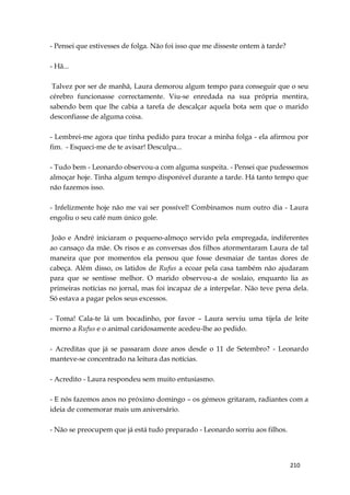 210
- Pensei que estivesses de folga. Não foi isso que me disseste ontem à tarde?
- Hã...
Talvez por ser de manhã, Laura demorou algum tempo para conseguir que o seu
cérebro funcionasse correctamente. Viu-se enredada na sua própria mentira,
sabendo bem que lhe cabia a tarefa de descalçar aquela bota sem que o marido
desconfiasse de alguma coisa.
- Lembrei-me agora que tinha pedido para trocar a minha folga - ela afirmou por
fim. - Esqueci-me de te avisar! Desculpa...
- Tudo bem - Leonardo observou-a com alguma suspeita. - Pensei que pudessemos
almoçar hoje. Tinha algum tempo disponível durante a tarde. Há tanto tempo que
não fazemos isso.
- Infelizmente hoje não me vai ser possível! Combinamos num outro dia - Laura
engoliu o seu café num único gole.
João e André iniciaram o pequeno-almoço servido pela empregada, indiferentes
ao cansaço da mãe. Os risos e as conversas dos filhos atormentaram Laura de tal
maneira que por momentos ela pensou que fosse desmaiar de tantas dores de
cabeça. Além disso, os latidos de Rufus a ecoar pela casa também não ajudaram
para que se sentisse melhor. O marido observou-a de soslaio, enquanto lia as
primeiras notícias no jornal, mas foi incapaz de a interpelar. Não teve pena dela.
Só estava a pagar pelos seus excessos.
- Toma! Cala-te lá um bocadinho, por favor – Laura serviu uma tijela de leite
morno a Rufus e o animal caridosamente acedeu-lhe ao pedido.
- Acreditas que já se passaram doze anos desde o 11 de Setembro? - Leonardo
manteve-se concentrado na leitura das notícias.
- Acredito - Laura respondeu sem muito entusiasmo.
- E nós fazemos anos no próximo domingo – os gémeos gritaram, radiantes com a
ideia de comemorar mais um aniversário.
- Não se preocupem que já está tudo preparado - Leonardo sorriu aos filhos.
 