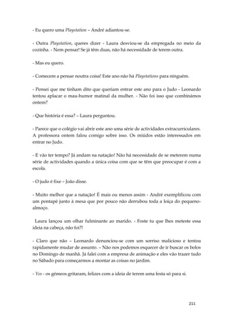 211
- Eu quero uma Playstation – André adiantou-se.
- Outra Playstation, queres dizer - Laura desviou-se da empregada no meio da
cozinha. - Nem pensar! Se já têm duas, não há necessidade de terem outra.
- Mas eu quero.
- Comecem a pensar noutra coisa! Este ano não há Playstations para ninguém.
- Pensei que me tinham dito que queriam entrar este ano para o Judo - Leonardo
tentou aplacar o mau-humor matinal da mulher. - Não foi isso que combinámos
ontem?
- Que história é essa? – Laura perguntou.
- Parece que o colégio vai abrir este ano uma série de actividades extracurriculares.
A professora ontem falou comigo sobre isso. Os miúdos estão interessados em
entrar no Judo.
- E vão ter tempo? Já andam na natação! Não há necessidade de se meterem numa
série de actividades quando a única coisa com que se têm que preocupar é com a
escola.
- O judo é fixe – João disse.
- Muito melhor que a natação! É mais ou menos assim - André exemplificou com
um pontapé junto à mesa que por pouco não derrubou toda a loiça do pequeno-
almoço.
Laura lançou um olhar fulminante ao marido. - Foste tu que lhes meteste essa
ideia na cabeça, não foi?!
- Claro que não – Leonardo denunciou-se com um sorriso malicioso e tentou
rapidamente mudar de assunto. – Não nos podemos esquecer de ir buscar os bolos
no Domingo de manhã. Já falei com a empresa de animação e eles vão trazer tudo
no Sábado para começarmos a montar as coisas no jardim.
- Yes - os gémeos gritaram, felizes com a ideia de terem uma festa só para si.
 