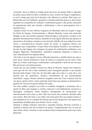 212
Leonardo levou os filhos ao colégio perto das nove da manhã. Sobre o alpendre
da porta, Laura observou-lhes a entrada no carro, acenou de longe e congratulou-
se com o tempo que teria livre durante o dia. Mentira ao marido. Mais uma vez.
Dissera-lhe que iria trabalhar, quando na verdade pretendia passar as doze horas
seguintes na companhia do cunhado. Combinaram passar o dia juntos, trancados
no apartamento dele sem atender a telefonemas e sem se preocuparem com o
mundo lá fora.
Aqueles seriam os seus últimos resquícios de liberdade antes de ocupar o cargo
de Chefe de Equipa. Contrariamente a Alfredo Meireles, Laura não pretendia
desligar-se das suas tarefas enquanto Neurocirurgiã e nem passar a ocupar-se de
questões meramente burocráticas, tornando-se uma figura abstracta que apenas se
apresentava de tempos a tempos no seu local de trabalho. Os seus objectivos eram
outros e encontravam-se traçados desde há muito. A exigência relativa aos
cirurgiões que compunham o corpo clínico iria triplicar durante o seu mandato e
ela não iria dar tréguas até conseguir um grupo de profissionais moldados à sua
imagem. Rigorosos. Disciplinados. Autênticas máquinas dispostas a colocar as
suas vidas pessoais em segundo plano.
Tal como se era de esperar, Laura e Ricardo passaram a manhã inteira na cama a
fazer amor. Parecia admirável o facto de nunca se cansarem um do outro. Cada
beijo era o início, cada toque a continuação e cada gemido o final de um acto que
lhes provocava um imenso prazer.
Laura não era uma mulher comum aos olhos de Ricardo. Apesar dos inúmeros
casos que ele teve até à data, nenhuma outra conseguira prender a sua atenção
durante tanto tempo. Cada dia, ele descobria algo novo nela e a cada dia o seu
fascínio por ela aumentava. Gostava secretamente da sua personalidade
autoritária e segura. Nunca conhecera ninguém como ela. Com o mesmo tom de
voz grave, gestos rectos e uma expressão facial dura que apenas se desmanchava
quando ele a tocava em partes íntimas do corpo.
Era uma mulher complexa em todos os sentidos, intrigante e fascinante. Era o
oposto de Rita, que insegura e carente, sufocava-o com telefonemas excessivos e
mensagens românticas numa tentativa desesperada de desencadear um
relacionamento sério entre os dois. Mas isso nunca iria acontecer. Ricardo tinha
essa certeza. Rita não fazia o seu estilo, não fazia parte dos seus planos futuros e
nem despertava em si a metade do fascínio que Laura despertava. Era apenas um
passatempo arranjado para isso mesmo. Passar o tempo.
Quando o relógio assinalou meio-dia e quarenta minutos, Ricardo convidou a
cunhada a dançar com ele no interior do quarto. Completamente nús, ao som de
uma música lenta e sensual, os dois amantes foram transportados para uma outra
dimensão.
 
