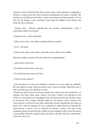 213
Quando a mão de Ricardo lhe desceu pelas costas, Laura prendeu a respiração e
inclinou a cabeça para trás numa tentativa desesperada de manter a lucidez. Ele
envolveu-a, ela deixou-se envolver, e tudo o resto deixou de fazer sentido. Era bom
estar ali, ela chegou a essa conclusão. Fazer algo tão simples como dançar sem
medo de cair no ridículo.
- Danças bem - Ricardo segredou-lhe aos ouvidos, tomando-lhe a mão e
colocando-a junto ao seu peito.
- Impressão tua - Laura respondeu.
- Adoro o teu corpo - ele voltou a segredar-lhe aos ouvidos.
- Ai é?! - ela sorriu.
- Adoro o teu corpo, o teu cheiro, a tua pele, os teus olhos, o teu cabelo...
Ricardo mordeu o pescoço de Laura. Ela riu-se às gargalhadas.
- Adoro tudo o que é teu!
- Eu também adoro tudo o que é teu.
- Por mim ficávamos aqui o dia todo.
- E não era esse o plano?!
Laura afundou-se na boca do cunhado e encostou-se ao seu corpo nú, sentindo-
lhe uma ligeira erecção. Não foi preciso mais. Louca de desejo, saltou-lhe para o
colo e permitiu que ele a deitasse na cama.
Pensou que fosse morrer de prazer quando ele a beijou nos seios desnudos e os
apertou com força. Mais tarde, sentiu a sua boca a descer em direcção ao seu
ventre, às suas pernas e ao inimaginável que ela nunca pensou que ele fosse capaz
de encontrar com a língua. Ricardo deteve-se ali durante vários minutos sem
nunca desviar os olhos do rosto dela. Sentiu-lhe o prazer transbordar por todos os
poros. Foi o terceiro orgasmo do dia, e enquanto as mãos firmes do cunhado lhe
atravessaram o corpo e ela se contorcia de prazer, a única coisa que Laura
conseguiu pensar foi que Ricardo, melhor do que ninguém, sabia como dar prazer
a uma mulher. De facto, naquela tarde, ele estava a dar-lhe tudo isso e muito mais.
Estava-lhe a dar o céu.
 