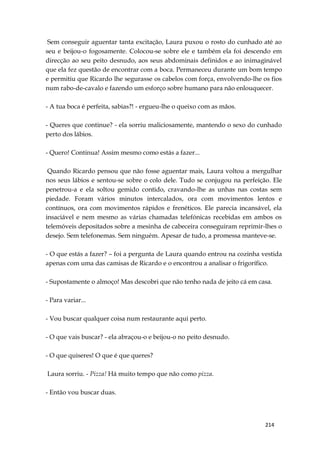 214
Sem conseguir aguentar tanta excitação, Laura puxou o rosto do cunhado até ao
seu e beijou-o fogosamente. Colocou-se sobre ele e também ela foi descendo em
direcção ao seu peito desnudo, aos seus abdominais definidos e ao inimaginável
que ela fez questão de encontrar com a boca. Permaneceu durante um bom tempo
e permitiu que Ricardo lhe segurasse os cabelos com força, envolvendo-lhe os fios
num rabo-de-cavalo e fazendo um esforço sobre humano para não enlouquecer.
- A tua boca é perfeita, sabias?! - ergueu-lhe o queixo com as mãos.
- Queres que continue? - ela sorriu maliciosamente, mantendo o sexo do cunhado
perto dos lábios.
- Quero! Continua! Assim mesmo como estás a fazer...
Quando Ricardo pensou que não fosse aguentar mais, Laura voltou a mergulhar
nos seus lábios e sentou-se sobre o colo dele. Tudo se conjugou na perfeição. Ele
penetrou-a e ela soltou gemido contido, cravando-lhe as unhas nas costas sem
piedade. Foram vários minutos intercalados, ora com movimentos lentos e
contínuos, ora com movimentos rápidos e frenéticos. Ele parecia incansável, ela
insaciável e nem mesmo as várias chamadas telefónicas recebidas em ambos os
telemóveis depositados sobre a mesinha de cabeceira conseguiram reprimir-lhes o
desejo. Sem telefonemas. Sem ninguém. Apesar de tudo, a promessa manteve-se.
- O que estás a fazer? – foi a pergunta de Laura quando entrou na cozinha vestida
apenas com uma das camisas de Ricardo e o encontrou a analisar o frigorífico.
- Supostamente o almoço! Mas descobri que não tenho nada de jeito cá em casa.
- Para variar...
- Vou buscar qualquer coisa num restaurante aqui perto.
- O que vais buscar? - ela abraçou-o e beijou-o no peito desnudo.
- O que quiseres! O que é que queres?
Laura sorriu. - Pizza! Há muito tempo que não como pizza.
- Então vou buscar duas.
 