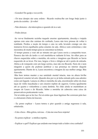 215
- Grandes! De queijo e mozzarella.
- Os teus desejos são uma ordem - Ricardo roubou-lhe um longo beijo junto à
porta da cozinha. - Já volto!
- Não demores - ela interceptou-o quando ele ia a sair.
- Podes deixar.
Ao ver-se finalmente sozinha naquele enorme apartamento, descalça e trajada
apenas com uma das camisas do cunhado, Laura não teve pressas de voltar à
realidade. Perdeu a noção do tempo e caiu no sofá, levando consigo um dos
inúmeros livros espalhados pelas estantes da sala. Abriu-o sem cerimónias e não
necessitou de muito tempo para se concentrar na leitura.
O tempo passou a voar até ao minuto em que Laura ouviu a campainha tocar.
Passava das três da tarde e o sol mantinha-se radiante lá fora. Ao olhar para as
chaves esquecidas sobre a mesinha, ela sorriu e imaginou que Ricardo se havia
esquecido de as levar. Por isso, largou o livro e dirigiu-se até à porta de entrada.
Abriu-a de rompante com um largo sorriso, mas não era Ricardo. Nem ele e nem
ninguém a quem ela pudesse justificar a sua presença no interior daquele
apartamento. Diante de si, Laura encontrou a imagem da sua melhor amiga. Rita
Azevedo.
Rita bem tentou manter a sua sanidade mental intacta, mas na altura foi-lhe
impossível cometer tal acto. Quando deu por si, já tinha entrado pela casa adentro
como um foguete. Lançou os olhos à mesinha da sala, encontrando sobre ela duas
taças de vinho inacabadas e um cinzeiro repleto de cigarros. Correu igualmente
até ao quarto e vislumbrou a cama desfeita. No chão ainda se mantinham as
roupas de Laura e de Ricardo. Sobre a mesinha de cabeceira uma caixa de
preservativos praticamente vazia.
Foi só então que se fez luz. Foi só então que duas lágrimas lhe correram pela face
e a deixaram à beira da loucura.
- Eu posso explicar – Laura temeu o pior quando a amiga regressou à sala,
esbaforida.
- Cala a boca – Rita gritou, raivosa. – Cala-me essa boca nojenta!
- Eu posso explicar - a médica repetiu.
- Explicar o quê?! Explicar que andaste esse tempo todo a foder o teu cunhado?
 