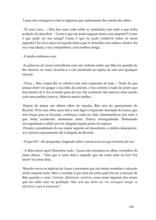 216
Laura não conseguiu evitar as lágrimas que subitamente lhe caíram dos olhos.
- És uma vaca... – Rita deu uma volta sobre si, atordoada com tudo o que tinha
acabado de descobrir. – Como é que me pude enganar tanto a teu respeito?! Como
é que pude ser tua amiga? Como é que eu pude confiar-te todos os meus
segredos? Eu era a única lá naquela clínica que te defendia com unhas e dentes. Eu
era a tua aliada, a tua companheira, a tua melhor amiga…
- E ainda continuas a ser.
As palavras de Laura coincidiram com um violento estalo que Rita fez questão de
lhe oferecer no rosto, levando-a a cair prostrada no tapete da sala sem qualquer
reacção.
- Porca – Rita cuspiu-lhe os cabelos com uma expressão de nojo. – Nada do que
possas dizer vai apagar a tua falta de carácter, o teu cinismo e tudo de podre que
tens dentro de ti. Eu só tenho pena do Leo. Ele realmente não merecia estar casado
com uma mulher como tu. Merecia muito melhor…
Depois de lançar um último olhar de repulsa, Rita saiu do apartamento de
Ricardo. Fê-lo sem olhar para trás e sem ligar à expressão desolada de Laura, que
sem forças para se levantar, continuou caída no chão, lamentando-se por tudo o
que tinha acontecido momentos antes. Estava envergonhada. Demasiado
envergonhada e infeliz por ter chegado àquele ponto de ruptura.
Perante a possilidade do seu maior segredo ser descoberto, a médica desesperou-
se e chorou copiosamente até à chegada de Ricardo.
- O que foi? - ele perguntou, largando sobre a mesa as pizzas que trouxera da rua.
- A Rita esteve aqui! Descobriu tudo - Laura não escondeu os olhos vermelhos de
tanto chorar. - Tens que ir atrás dela e impedir que ela conte tudo ao Leo! Por
favor! Vai atrás dela...
Ricardo ouviu as súplicas de Laura e prometeu que iria tentar remediar a situação
ainda naquela noite. Mas a verdade é que nem ele sabia qual iria ser a reacção de
Rita quando o visse. Cinismo, diplomacia, mentiras, essas eram algumas das armas
que ela sabia usar na perfeição. Mas será que desta vez iria conseguir atingir os
objectivos a que se propusera?
 