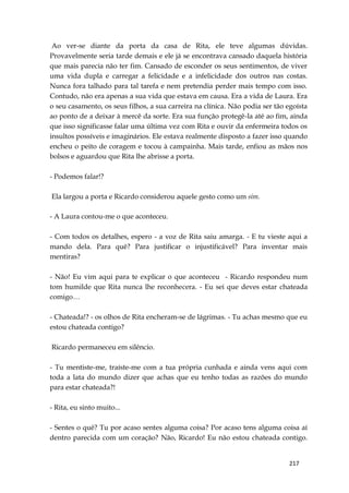 217
Ao ver-se diante da porta da casa de Rita, ele teve algumas dúvidas.
Provavelmente seria tarde demais e ele já se encontrava cansado daquela história
que mais parecia não ter fim. Cansado de esconder os seus sentimentos, de viver
uma vida dupla e carregar a felicidade e a infelicidade dos outros nas costas.
Nunca fora talhado para tal tarefa e nem pretendia perder mais tempo com isso.
Contudo, não era apenas a sua vida que estava em causa. Era a vida de Laura. Era
o seu casamento, os seus filhos, a sua carreira na clínica. Não podia ser tão egoísta
ao ponto de a deixar à mercê da sorte. Era sua função protegê-la até ao fim, ainda
que isso significasse falar uma última vez com Rita e ouvir da enfermeira todos os
insultos possíveis e imaginários. Ele estava realmente disposto a fazer isso quando
encheu o peito de coragem e tocou à campainha. Mais tarde, enfiou as mãos nos
bolsos e aguardou que Rita lhe abrisse a porta.
- Podemos falar!?
Ela largou a porta e Ricardo considerou aquele gesto como um sim.
- A Laura contou-me o que aconteceu.
- Com todos os detalhes, espero - a voz de Rita saiu amarga. - E tu vieste aqui a
mando dela. Para quê? Para justificar o injustificável? Para inventar mais
mentiras?
- Não! Eu vim aqui para te explicar o que aconteceu - Ricardo respondeu num
tom humilde que Rita nunca lhe reconhecera. - Eu sei que deves estar chateada
comigo…
- Chateada!? - os olhos de Rita encheram-se de lágrimas. - Tu achas mesmo que eu
estou chateada contigo?
Ricardo permaneceu em silêncio.
- Tu mentiste-me, traíste-me com a tua própria cunhada e ainda vens aqui com
toda a lata do mundo dizer que achas que eu tenho todas as razões do mundo
para estar chateada?!
- Rita, eu sinto muito...
- Sentes o quê? Tu por acaso sentes alguma coisa? Por acaso tens alguma coisa aí
dentro parecida com um coração? Não, Ricardo! Eu não estou chateada contigo.
 