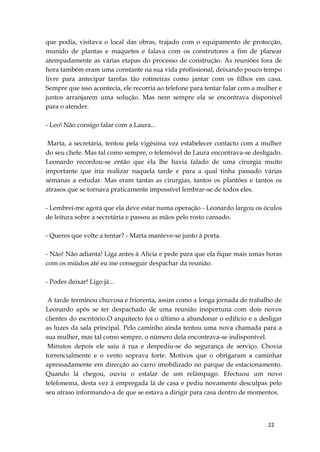22
que podia, visitava o local das obras, trajado com o equipamento de protecção,
munido de plantas e maquetes e falava com os construtores a fim de planear
atempadamente as várias etapas do processo de construção. As reuniões fora de
hora também eram uma constante na sua vida profissional, deixando pouco tempo
livre para antecipar tarefas tão rotineiras como jantar com os filhos em casa.
Sempre que isso acontecia, ele recorria ao telefone para tentar falar com a mulher e
juntos arranjarem uma solução. Mas nem sempre ela se encontrava disponível
para o atender.
- Leo! Não consigo falar com a Laura...
Marta, a secretária, tentou pela vigésima vez estabelecer contacto com a mulher
do seu chefe. Mas tal como sempre, o telemóvel de Laura encontrava-se desligado.
Leonardo recordou-se então que ela lhe havia falado de uma cirurgia muito
importante que iria realizar naquela tarde e para a qual tinha passado várias
semanas a estudar. Mas eram tantas as cirurgias, tantos os plantões e tantos os
atrasos que se tornava praticamente impossível lembrar-se de todos eles.
- Lembrei-me agora que ela deve estar numa operação - Leonardo largou os óculos
de leitura sobre a secretária e passou as mãos pelo rosto cansado.
- Queres que volte a tentar? - Marta manteve-se junto à porta.
- Não! Não adianta! Liga antes à Alicia e pede para que ela fique mais umas horas
com os miúdos até eu me conseguir despachar da reunião.
- Podes deixar! Ligo já...
A tarde terminou chuvosa e friorenta, assim como a longa jornada de trabalho de
Leonardo após se ter despachado de uma reunião inoportuna com dois novos
clientes do escritório.O arquitecto foi o último a abandonar o edifício e a desligar
as luzes da sala principal. Pelo caminho ainda tentou uma nova chamada para a
sua mulher, mas tal como sempre, o número dela encontrava-se indisponível.
Minutos depois ele saiu à rua e despediu-se do segurança de serviço. Chovia
torrencialmente e o vento soprava forte. Motivos que o obrigaram a caminhar
apressadamente em direcção ao carro imobilizado no parque de estacionamento.
Quando lá chegou, ouviu o estalar de um relâmpago. Efectuou um novo
telefonema, desta vez à empregada lá de casa e pediu novamente desculpas pelo
seu atraso informando-a de que se estava a dirigir para casa dentro de momentos.
 