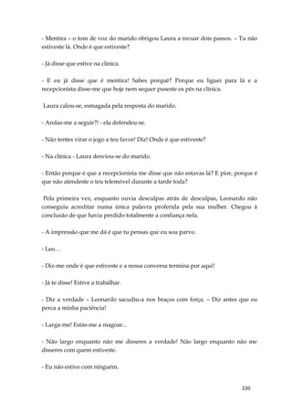 220
- Mentira – o tom de voz do marido obrigou Laura a recuar dois passos. – Tu não
estiveste lá. Onde é que estiveste?
- Já disse que estive na clínica.
- E eu já disse que é mentira! Sabes porquê? Porque eu liguei para lá e a
recepcionista disse-me que hoje nem sequer puseste os pés na clínica.
Laura calou-se, esmagada pela resposta do marido.
- Andas-me a seguir?! - ela defendeu-se.
- Não tentes virar o jogo a teu favor! Diz! Onde é que estiveste?
- Na clínica - Laura desviou-se do marido.
- Então porque é que a recepcionista me disse que não estavas lá? E pior, porque é
que não atendeste o teu telemóvel durante a tarde toda?
Pela primeira vez, enquanto ouvia desculpas atrás de desculpas, Leonardo não
conseguiu acreditar numa única palavra proferida pela sua mulher. Chegou à
conclusão de que havia perdido totalmente a confiança nela.
- A impressão que me dá é que tu pensas que eu sou parvo.
- Leo…
- Diz-me onde é que estiveste e a nossa conversa termina por aqui!
- Já te disse! Estive a trabalhar.
- Diz a verdade – Leonardo sacudiu-a nos braços com força. – Diz antes que eu
perca a minha paciência!
- Larga-me! Estás-me a magoar...
- Não largo enquanto não me disseres a verdade! Não largo enquanto não me
disseres com quem estiveste.
- Eu não estive com ninguém.
 