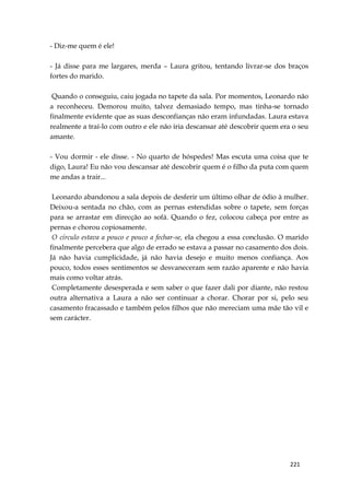 221
- Diz-me quem é ele!
- Já disse para me largares, merda – Laura gritou, tentando livrar-se dos braços
fortes do marido.
Quando o conseguiu, caiu jogada no tapete da sala. Por momentos, Leonardo não
a reconheceu. Demorou muito, talvez demasiado tempo, mas tinha-se tornado
finalmente evidente que as suas desconfianças não eram infundadas. Laura estava
realmente a traí-lo com outro e ele não iria descansar até descobrir quem era o seu
amante.
- Vou dormir - ele disse. - No quarto de hóspedes! Mas escuta uma coisa que te
digo, Laura! Eu não vou descansar até descobrir quem é o filho da puta com quem
me andas a trair...
Leonardo abandonou a sala depois de desferir um último olhar de ódio à mulher.
Deixou-a sentada no chão, com as pernas estendidas sobre o tapete, sem forças
para se arrastar em direcção ao sofá. Quando o fez, colocou cabeça por entre as
pernas e chorou copiosamente.
O círculo estava a pouco e pouco a fechar-se, ela chegou a essa conclusão. O marido
finalmente percebera que algo de errado se estava a passar no casamento dos dois.
Já não havia cumplicidade, já não havia desejo e muito menos confiança. Aos
pouco, todos esses sentimentos se desvaneceram sem razão aparente e não havia
mais como voltar atrás.
Completamente desesperada e sem saber o que fazer dali por diante, não restou
outra alternativa a Laura a não ser continuar a chorar. Chorar por si, pelo seu
casamento fracassado e também pelos filhos que não mereciam uma mãe tão vil e
sem carácter.
 