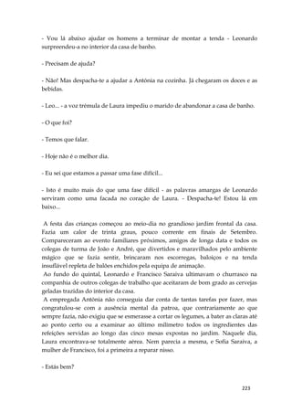 223
- Vou lá abaixo ajudar os homens a terminar de montar a tenda - Leonardo
surpreendeu-a no interior da casa de banho.
- Precisam de ajuda?
- Não! Mas despacha-te a ajudar a Antónia na cozinha. Já chegaram os doces e as
bebidas.
- Leo... - a voz trémula de Laura impediu o marido de abandonar a casa de banho.
- O que foi?
- Temos que falar.
- Hoje não é o melhor dia.
- Eu sei que estamos a passar uma fase difícil...
- Isto é muito mais do que uma fase difícil - as palavras amargas de Leonardo
serviram como uma facada no coração de Laura. - Despacha-te! Estou lá em
baixo...
A festa das crianças começou ao meio-dia no grandioso jardim frontal da casa.
Fazia um calor de trinta graus, pouco corrente em finais de Setembro.
Compareceram ao evento familiares próximos, amigos de longa data e todos os
colegas de turma de João e André, que divertidos e maravilhados pelo ambiente
mágico que se fazia sentir, brincaram nos escorregas, baloiços e na tenda
insuflável repleta de balões enchidos pela equipa de animação.
Ao fundo do quintal, Leonardo e Francisco Saraiva ultimavam o churrasco na
companhia de outros colegas de trabalho que aceitaram de bom grado as cervejas
geladas trazidas do interior da casa.
A empregada Antónia não conseguia dar conta de tantas tarefas por fazer, mas
congratulou-se com a ausência mental da patroa, que contrariamente ao que
sempre fazia, não exigiu que se esmerasse a cortar os legumes, a bater as claras até
ao ponto certo ou a examinar ao último milímetro todos os ingredientes das
refeições servidas ao longo das cinco mesas expostas no jardim. Naquele dia,
Laura encontrava-se totalmente aérea. Nem parecia a mesma, e Sofia Saraiva, a
mulher de Francisco, foi a primeira a reparar nisso.
- Estás bem?
 