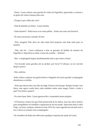 224
- Estou - Laura retirou uma garrafa de vinho do frigorífico, ignorando a correria e
os gritos de várias crianças pela casa.
- Porque é que a Rita não veio?
- Está de plantão na clínica - Laura mentiu.
- Estás doente?! - Sofia tocou-a no rosto pálido. - Estás com uma cara horrível.
- Só estou um pouco cansada. Só isso.
- Pois, imagino! Não deve ter sido nada fácil preparar esta festa toda para os
miúdos.
- Não, não foi - Laura continuou a tirar as garrafas de bebida do interior do
frigorífico e depositou-as sobre a mesa da cozinha. - Antónia!
- Sim - a empregada largou imediatamente tudo o que estava a fazer.
- Vai levando estas garrafas até ao jardim, por favor! O almoço vai ser servido
daqui a pouco.
- Sim, senhora.
Sofia voltou a reparar nos gestos lentos e fatigados de Laura quando a empregada
abandonou a cozinha.
- Acho que devias tirar uns dias de folga. Pareces um farrapo. Sempre invejei o teu
físico, mas agora vendo bem, estás também muito mais magra. Estás a vestir o
quê? Um trinta e quatro?
- Eu estou bem, Sofia - Laura ignorou-lhe o comentário meno próprio.
- O Francisco contou-me que foste promovida lá na clínica, mas isso não é motivo
para mergulhares no trabalho e esqueceres-te da tua saúde. Aproveita mais a vida!
Viaja, vai fazer compras, interna-te num SPA! Faz uma segunda lua-de-mel com o
Leo e deixa as crianças com a empregada...
Os conselhos de Sofia não obtiveram qualquer resposta por parte de Laura.
 