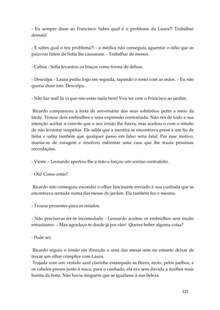 225
- Eu sempre disse ao Francisco: Sabes qual é o problema da Laura?! Trabalhar
demais!
- E sabes qual o teu problema?! - a médica não conseguiu aguentar o ódio que as
palavras fúteis de Sofia lhe causaram. - Trabalhar de menos.
- Calma - Sofia levantou os braços como forma de defesa.
- Desculpa - Laura pediu logo em seguida, tapando o rosto com as mãos. - Eu não
queria dizer isto. Desculpa...
- Não faz mal! Já vi que não estás nada bem! Vou ter com o Francisco ao jardim.
Ricardo compareceu à festa de aniversário dos seus sobrinhos perto a meio da
tarde. Trouxe dois embrulhos e uma expressão contrariada. Não era de todo a sua
intenção aceitar o convite que o seu irmão lhe fizera, mas aceitou-o com o intuíto
de não levantar suspeitas. Ele sabia que a mentira se encontrava presa a um fio de
linha e sabia também que qualquer passo em falso seria fatal. Por esse motivo,
muniu-se de coragem e resolveu enfrentar uma casa que lhe trazia péssimas
recordações.
- Vieste – Leonardo apertou-lhe a mão e forçou um sorriso contrafeito.
- Olá! Como estás?
Ricardo não conseguiu esconder o olhar lancinante enviado à sua cunhada que se
encontrava sentada numa das mesas do jardim. Ela também fez o mesmo.
- Trouxe presentes para os miúdos.
- Não precisavas ter-te incomodado - Leonardo aceitou os embrulhos sem muito
entusiasmo. – Mas agradeço-te desde já por eles! Queres beber alguma coisa?
- Pode ser.
Ricardo seguiu o irmão em direcção a uma das mesas sem no entanto deixar de
trocar um olhar cúmplice com Laura.
Trajada com um vestido azul clarinho estampado às flores, recto, pelos joelhos, e
os cabelos presos junto à nuca, para o cunhado, ela era sem dúvida a mulher mais
bonita da festa. Não havia ninguém que se igualasse à sua beleza.
 