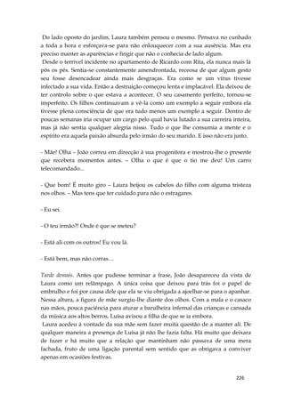 226
Do lado oposto do jardim, Laura também pensou o mesmo. Pensava no cunhado
a toda a hora e esforçava-se para não enlouquecer com a sua ausência. Mas era
preciso manter as aparências e fingir que não o conhecia de lado algum.
Desde o terrível incidente no apartamento de Ricardo com Rita, ela nunca mais lá
pôs os pés. Sentia-se constantemente amendrontada, receosa de que algum gesto
seu fosse desencadear ainda mais desgraças. Era como se um vírus tivesse
infectado a sua vida. Então a destruição começou lenta e implacável. Ela deixou de
ter controlo sobre o que estava a acontecer. O seu casamento perfeito, tornou-se
imperfeito. Os filhos continuavam a vê-la como um exemplo a seguir embora ela
tivesse plena consciência de que era tudo menos um exemplo a seguir. Dentro de
poucas semanas iria ocupar um cargo pelo qual havia lutado a sua carreira inteira,
mas já não sentia qualquer alegria nisso. Tudo o que lhe consumia a mente e o
espírito era aquela paixão absurda pelo irmão do seu marido. E isso não era justo.
- Mãe! Olha – João correu em direcção à sua progenitora e mostrou-lhe o presente
que recebera momentos antes. – Olha o que é que o tio me deu! Um carro
telecomandado...
- Que bom! É muito giro – Laura beijou os cabelos do filho com alguma tristeza
nos olhos. – Mas tens que ter cuidado para não o estragares.
- Eu sei.
- O teu irmão?! Onde é que se meteu?
- Está ali com os outros! Eu vou lá.
- Está bem, mas não corras…
Tarde demais. Antes que pudesse terminar a frase, João desapareceu da vista de
Laura como um relâmpago. A única coisa que deixou para trás foi o papel de
embrulho e foi por causa dele que ela se viu obrigada a ajoelhar-se para o apanhar.
Nessa altura, a figura de mãe surgiu-lhe diante dos olhos. Com a mala e o casaco
nas mãos, pouca paciência para aturar a barulheira infernal das crianças e cansada
da música aos altos berros, Luísa avisou a filha de que se ia embora.
Laura acedeu à vontade da sua mãe sem fazer muita questão de a manter ali. De
qualquer maneira a presença de Luísa já não lhe fazia falta. Há muito que deixara
de fazer e há muito que a relação que mantinham não passava de uma mera
fachada, fruto de uma ligação parental sem sentido que as obrigava a conviver
apenas em ocasiões festivas.
 