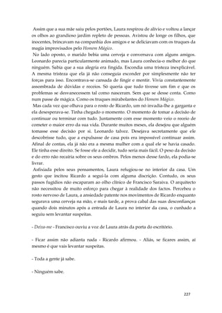 227
Assim que a sua mãe saiu pelos portões, Laura respirou de alívio e voltou a lançar
os olhos ao grandioso jardim repleto de pessoas. Avistou de longe os filhos, que
inocentes, brincavam na companhia dos amigos e se deliciavam com os truques da
magia improvisados pelo Homem Mágico.
No lado oposto, o marido bebia uma cerveja e conversava com alguns amigos.
Leonardo parecia particularmente animado, mas Laura conhecia-o melhor do que
ninguém. Sabia que a sua alegria era fingida. Escondia uma tristeza inexplicável.
A mesma tristeza que ela já não conseguia esconder por simplesmente não ter
forças para isso. Encontrava-se cansada de fingir e mentir. Vivia constantemente
assombrada de dúvidas e receios. Só queria que tudo tivesse um fim e que os
problemas se desvanecessem tal como nasceram. Sem que se desse conta. Como
num passe de mágica. Como os truques mirabolantes do Homem Mágico.
Mas cada vez que olhava para o rosto de Ricardo, um nó invadia-lhe a garganta e
ela desesperava-se. Tinha chegado o momento. O momento de tomar a decisão de
continuar ou terminar com tudo. Juntamente com esse momento veio o receio de
cometer o maior erro da sua vida. Durante muitos meses, ela desejou que alguém
tomasse esse decisão por si. Leonardo talvez. Desejava secretamente que ele
descobrisse tudo, que a expulsasse de casa pois era impossível continuar assim.
Afinal de contas, ela já não era a mesma mulher com a qual ele se havia casado.
Ele tinha esse direito. Se fosse ele a decidir, tudo seria mais fácil. O peso da decisão
e do erro não recaíria sobre os seus ombros. Pelos menos desse fardo, ela podia-se
livrar.
Asfixiada pelos seus pensamentos, Laura refugiou-se no interior da casa. Um
gesto que incitou Ricardo a segui-la com alguma discrição. Contudo, os seus
passos fugídios não escaparam ao olho clínico de Francisco Saraiva. O arquitecto
não necessitou de muito esforço para chegar à realidade dos factos. Percebeu o
rosto nervoso de Laura, a ansiedade patente nos movimentos de Ricardo enquanto
segurava uma cerveja na mão, e mais tarde, a prova cabal das suas desconfianças
quando dois minutos após a entrada de Laura no interior da casa, o cunhado a
seguiu sem levantar suspeitas.
- Deixa-me - Francisco ouviu a voz de Laura atrás da porta do escritório.
- Ficar assim não adianta nada - Ricardo afirmou. - Aliás, se ficares assim, aí
mesmo é que vais levantar suspeitas.
- Toda a gente já sabe.
- Ninguém sabe.
 